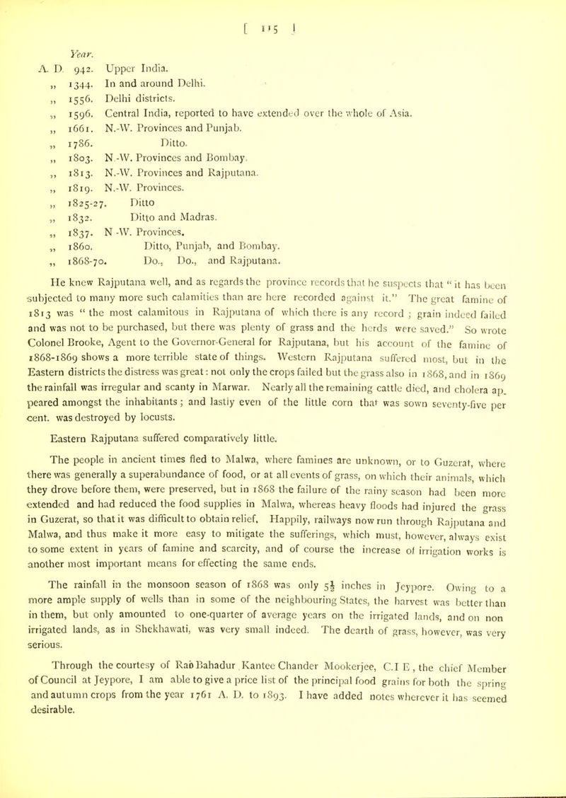 [ i'5 I Year. A. D. 942. Upper India. 1344. In and around Delhi. 1556. Delhi districts. 1596. Central India, reported to have extended over the whole of Asia. 1661. N.-W. Provinces and Punjab. 1786. Ditto. 1803. N -W. Provinces and Bombay. 1813. N.-W. Provinces and Rajputana. 1819. N.-W. Provinces. 1825-27. Ditto 1832. Ditto and Madras. 1837. N -AV. Provinces. i860. Ditto, Punjab, and Bombay. 186S-70. Do., Do., and Rajputana. He knew Rajputana well, and as regards the province records that he suspects that it has been subjected to many more such calamities than are here recorded against it. The great famine of 1813 was the most calamitous in Rajputana of which there is any record ; grain indeed failed and was not to be purchased, but there was plenty of grass and the herds were saved. So wrote Colonel Brooke, Agent to the Governor-General for Rajputana, but his account of the famine of 1868-1869 shows a more terrible state of things. Western Rajputana suffered most, but in the Eastern districts the distress was great: not only the crops failed but the grass also in 1868, and in 1869 the rainfall was irregular and scanty in Marwar. Nearly all the remaining cattle died, and cholera ap peared amongst the inhabitants; and lastly even of the little corn that was sown seventy-five per cent, was destroyed by locusts. Eastern Rajputana suffered comparatively little. The people in ancient times fled to Malwa, where famines are unknown, or to Guzerat, where there was generally a superabundance of food, or at all events of grass, on which their animals, which they drove before them, were preserved, but in 1868 the failure of the rainy season had been more extended and had reduced the food supplies in Malwa, whereas heavy floods had injured the grass in Guzerat, so that it was difficult to obtain relief. Happily, railways now run through Rajputana and Malwa, and thus make it more easy to mitigate the sufferings, which must, however, always exist to some extent in years of famine and scarcity, and of course the increase of irrigation works is another most important means for effecting the same ends. The rainfall in the monsoon season of 1868 was only 5J inches in Jeypors. Owino- to a more ample supply of wells than in some of the neighbouring States, the harvest was better than in them, but only amounted to one-quarter of average years on the irrigated lands, and on non irrigated lands, as in Shekhawati, was very small indeed. The dearth of grass, however, was very serious. Through the courtesy of Rab Bahadur Kantee Chander Mookerjee, C.I E, the chief Member of Council atjeypore, I am able to give a price list of the principal food grains for both the spring and autumn crops from the year 1761 A. D. to 1893. I have added notes wherever it has seemed desirable.