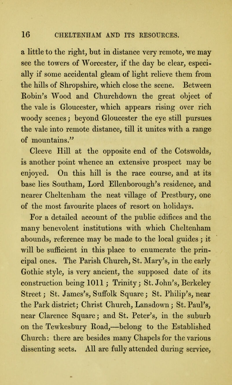 a little to the right, but in distance very remote, we may see the towers of Worcester, if the day be clear, especi- ally if some accidental gleam of light relieve them from the hills of Shropshire, which close the scene. Between Robin^s Wood and Churchdown the great object of the vale is Gloucester, which appears rising over rich woody scenes; beyond Gloucester the eye still pursues the vale into remote distance, till it unites with a range of mountains.^'' Cleeve Hill at the opposite end of the Cotswolds, is another point whence an extensive prospect may be enjoyed. On this hill is the race course, and at its base lies Southam, Lord Ellenborough^s residence, and nearer Cheltenham the neat village of Prestbury, one of the most favourite places of resort on holidays. For a detailed account of the public edifices and the many benevolent institutions with which Cheltenham abounds, reference may be made to the local guides; it will be sufficient in this place to enumerate the prin- cipal ones. The Parish Church, St. Mary^s, in the early Gothic style, is very ancient, the supposed date of its construction being 1011; Trinity; St. John's,Berkeley Street; St. James's, Suffolk Square; St. Philip's, near the Park district; Christ Church, Lansdown; St. Paul's, near Clarence Square; and St. Peter's, in the suburb on the Tewkesbury Boad,—belong to the Established Church: there are besides many Chapels for the various dissenting sects. All are fully attended during service,