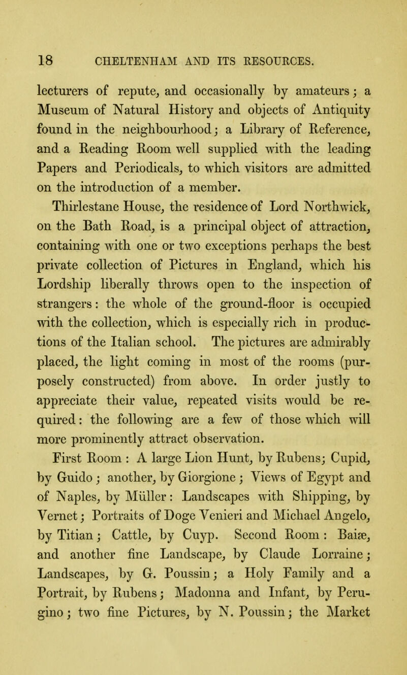 lecturers of repute^ and occasionally by amateurs; a Museum of Natural History and objects of Antiquity found in the neigbbourbood; a Library of Reference, and a Reading Room well supplied witb the leading Papers and Periodicals, to wbicb visitors are admitted on the introduction of a member. Thirlestane House, the residence of Lord Nortbwick, on tbe Bath Road, is a principal object of attraction, containing with one or two exceptions perhaps the best private collection of Pictures in England, which his Lordship liberally throws open to the inspection of strangers: the whole of the ground-floor is occupied with the collection, which is especially rich in produce tions of the Italian school. The pictures are admirably placed, the light coming in most of the rooms (pur- posely constructed) from above. In order justly to appreciate their value, repeated visits would be re- quired : the following are a few of those which will more prominently attract observation. First Room : A large Lion Hunt, by Rubens; Cupid, by Guido; another, by Giorgione ; Views of Egypt and of Naples, by Miiller: Landscapes with Shipping, by Vernet; Portraits of Doge Venieri and Michael Angelo, by Titian; Cattle, by Cuyp. Second Room : Raise, and another fine Landscape, by Claude Lorraine; Landscapes, by G. Poussin; a Holy Family and a Portrait, by Rubens; Madonna and Infant, by Peru- gino; two fine Pictures, by N. Poussin; the Market