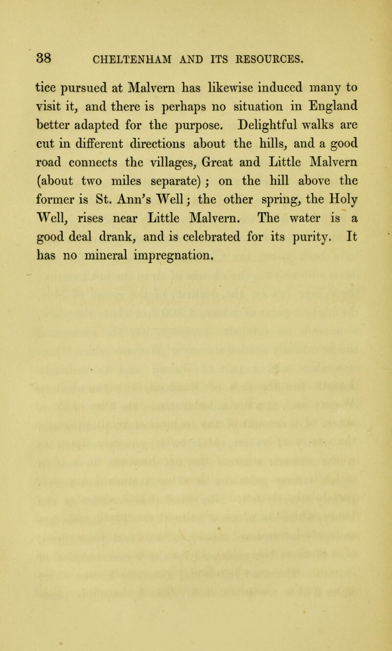 tice pursued at Malvern has likewise induced many to visit it, and there is perhaps no situation in England better adapted for the purpose. Delightful walks are cut in different directions about the hills, and a good road connects the villages, Great and Little Malvern (about two miles separate) ; on the hill above the former is St. Ann's Well; the other spring, the Holy Well, rises near Little Malvern. The water is a good deal drank, and is celebrated for its purity. It has no mineral impregnation.