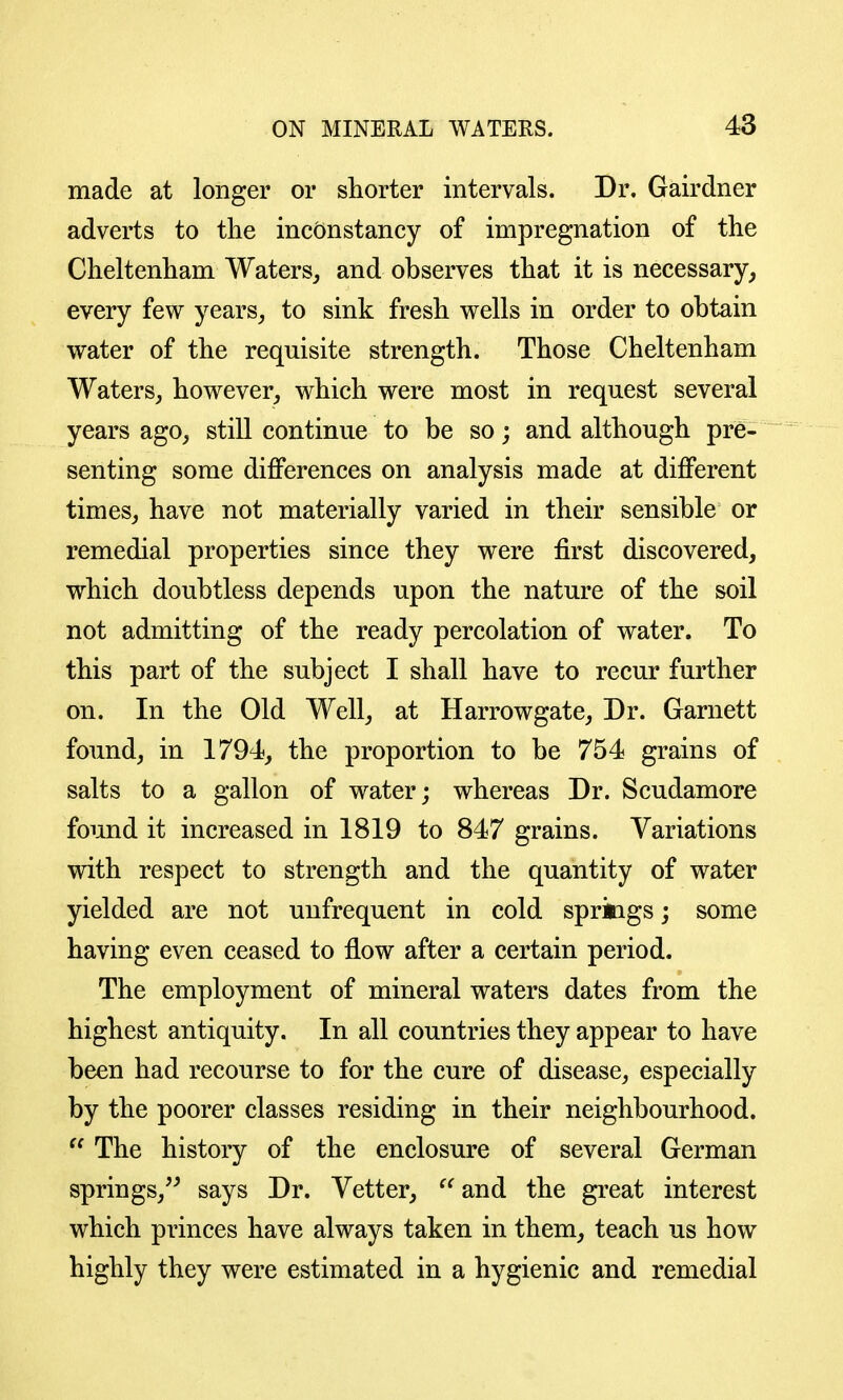 made at longer or shorter intervals. Dr. Gairdner adverts to the inconstancy of impregnation of the Cheltenham Waters^ and observes that it is necessary^ every few years,, to sink fresh wells in order to obtain water of the requisite strength. Those Cheltenham Waters, however, which were most in request several years ago, still continue to be so; and although pre- senting some differences on analysis made at different times, have not materially varied in their sensible or remedial properties since they were first discovered, which doubtless depends upon the nature of the soil not admitting of the ready percolation of water. To this part of the subject I shall have to recur further on. In the Old Well, at Harrowgate, Dr. Garnett found, in 1794, the proportion to be 754 grains of salts to a gallon of water; whereas Dr. Scudamore found it increased in 1819 to 847 grains. Variations with respect to strength and the quantity of water yielded are not unfrequent in cold sprkigs; some having even ceased to flow after a certain period. The employment of mineral waters dates from the highest antiquity. In all countries they appear to have been had recourse to for the cure of disease, especially by the poorer classes residing in their neighbourhood.  The history of the enclosure of several German springs, says Dr. Vetter, and the great interest which princes have always taken in them, teach us how highly they were estimated in a hygienic and remedial