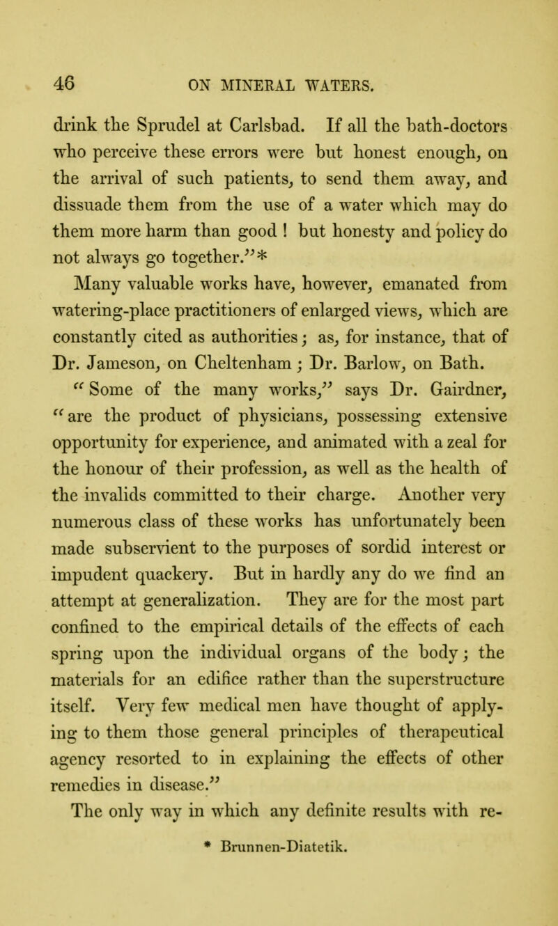 drink the Spmdel at Carlsbad. If all tlie bath-doctors who perceive these errors were but honest enough, on the arrival of such patients, to send them away, and dissuade them from the use of a water which may do them more harm than good ! but honesty and policy do not always go together.^^* Many valuable works have, however, emanated from watering-place practitioners of enlarged views, which are constantly cited as authorities; as, for instance, that of Dr. Jameson, on Cheltenham; Dr. Barlow, on Bath. Some of the many works,^' says Dr. Gairdner, ^^are the product of physicians, possessing extensive opportunity for experience, and animated with a zeal for the honour of their profession, as well as the health of the invalids committed to their charge. Another very numerous class of these works has unfortunately been made subservient to the purposes of sordid interest or impudent quackeiy. But in hardly any do we find an attempt at generalization. They are for the most part confined to the empirical details of the effects of each spring upon the individual organs of the body; the materials for an edifice rather than the superstructure itself. Very few medical men have thought of apply- ing to them those general principles of therapeutical agency resorted to in explaining the effects of other remedies in disease. The only way in which any definite results with re- * Brunnen-Diatetik.
