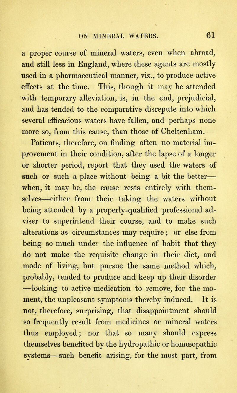 a proper course of mineral waters^ even when abroad, and still less in England, wliere these agents are mostly used in a pharmaceutical manner, viz., to produce active effects at the time. This, though it may be attended with temporary alleviation, is, in the end, prejudicial, and has tended to the comparative disrepute into which several efficacious waters have fallen, and perhaps none more so, from this cause, than those of Cheltenham. Patients, therefore, on finding often no material im- provement in their condition, after the lapse of a longer or shorter period, report that they used the waters of such or such a place without being a bit the better— when, it may be, the cause rests entirely with them- selves—either from their taking the waters without being attended by a properly-qualified professional ad- viser to superintend their course, and to make such alterations as circumstances may require; or else from being so much under the influence of habit that they do not make the requisite change in their diet, and mode of living, but pursue the same method which, probably, tended to produce and keep up their disorder —looking to active medication to remove, for the mo- ment, the unpleasant symptoms thereby induced. It is not, therefore, surprising, that disappointment should so frequently result from medicines or mineral waters thus employed; nor that so many should express themselves benefited by the hydropathic or homoeopathic systems—such benefit arising, for the most part, from