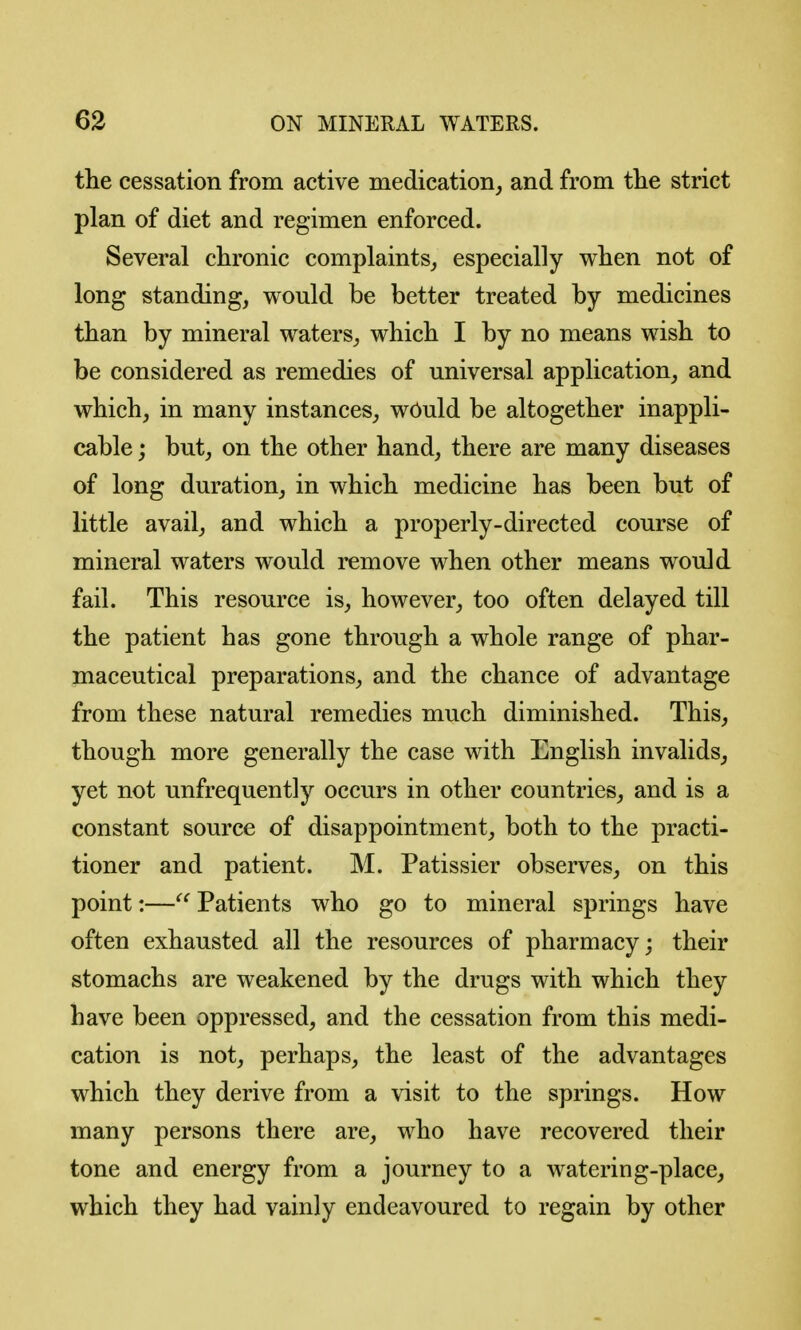 tlie cessation from active medication, and from the strict plan of diet and regimen enforced. Several chronic complaints_, especially when not of long standing, would be better treated by medicines than by mineral waters, which I by no means wish to be considered as remedies of universal application, and which, in many instances, wOuld be altogether inappli- cable ; but, on the other hand, there are many diseases of long duration, in which medicine has been but of little avail, and which a properly-directed course of mineral waters would remove when other means would fail. This resource is, however, too often delayed till the patient has gone through a whole range of phar- maceutical preparations, and the chance of advantage from these natural remedies much diminished. This, though more generally the case with English invalids, yet not unfrequently occurs in other countries, and is a constant source of disappointment, both to the practi- tioner and patient. M. Patissier observes, on this point:—Patients who go to mineral springs have often exhausted all the resources of pharmacy; their stomachs are weakened by the drugs with which they have been oppressed, and the cessation from this medi- cation is not, perhaps, the least of the advantages which they derive from a visit to the springs. How many persons there are, who have recovered their tone and energy from a journey to a watering-place, which they had vainly endeavoured to regain by other