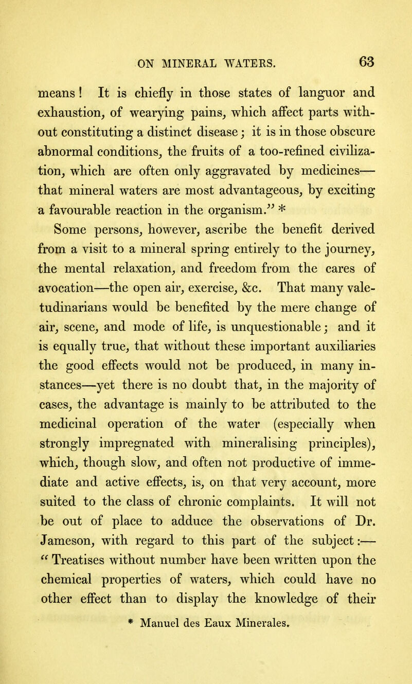 means! It is chiefly in those states of lan^or and exhaustion^ of wearying pains_, which affect parts with- out constituting a distinct disease; it is in those obscure abnormal conditions^, the fruits of a too-refined civiHza- tion^ which are often only aggravated by medicines— that mineral waters are most advantageous, by exciting a favourable reaction in the organism.* Some persons,, however, ascribe the benefit derived from a visit to a mineral spring entirely to the journey, the mental relaxation, and freedom from the cares of avocation—the open air, exercise, &c. That many vale- tudinarians would be benefited by the mere change of air, scene, and mode of life, is unquestionable; and it is equally true, that without these important auxiliaries the good effects would not be produced, in many in- stances—yet there is no doubt that, in the majority of cases, the advantage is mainly to be attributed to the medicinal operation of the water (especially when strongly impregnated with mineralising principles), which, though slow, and often not productive of imme- diate and active effects, is, on that very account, more suited to the class of chronic complaints. It will not be out of place to adduce the observations of Dr. Jameson, with regard to this part of the subject:— Treatises without number have been written upon the chemical properties of waters, which could have no other effect than to display the knowledge of their * Manuel des Eaux Minerales»