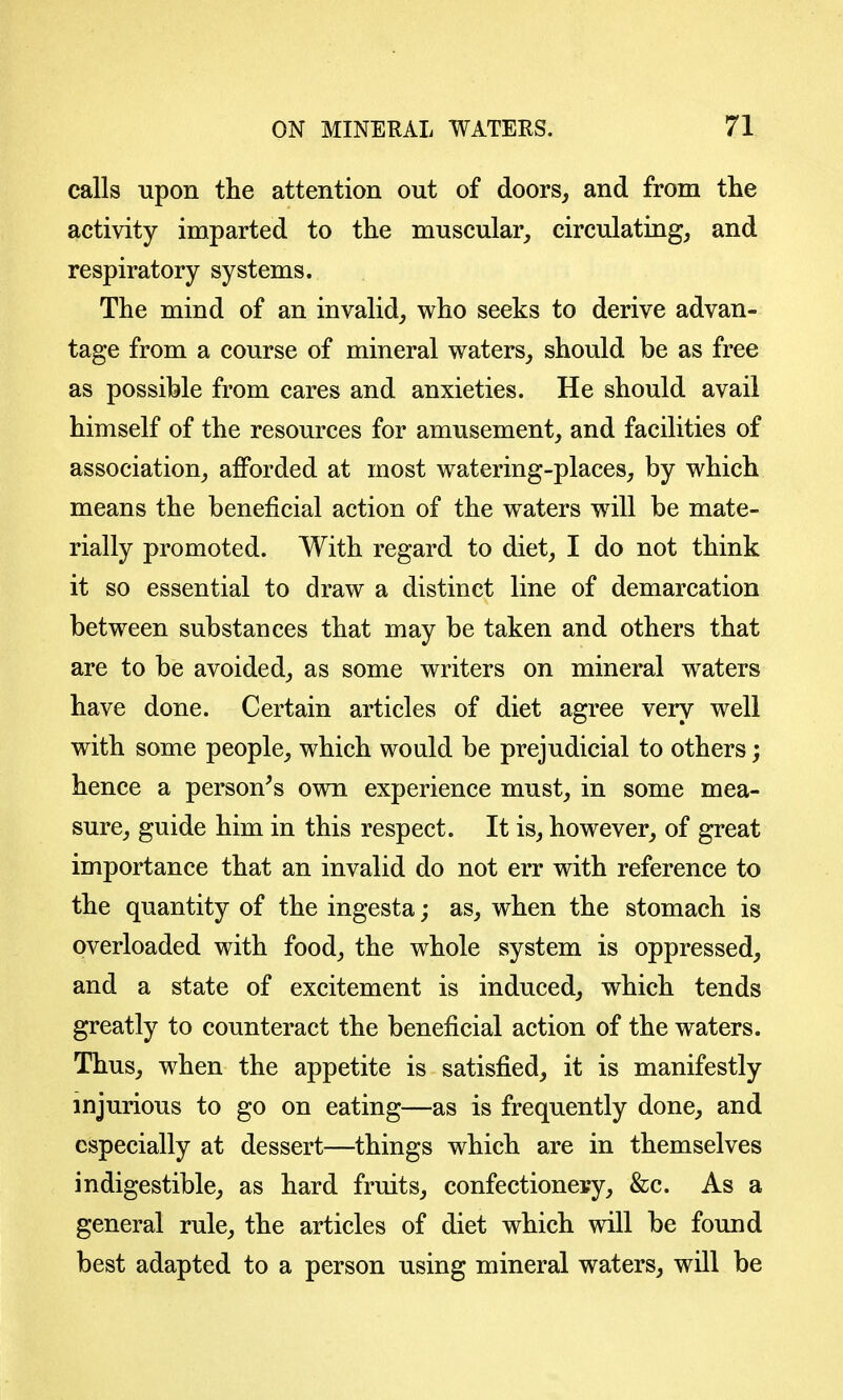 calls -upon the attention out of doors, and from the activity imparted to the muscular, circulating, and respiratory systems. The mind of an invalid, who seeks to derive advan- tage from a course of mineral waters, should be as free as possible from cares and anxieties. He should avail himself of the resources for amusement, and facilities of association, afforded at most watering-places, by which means the beneficial action of the waters will be mate- rially promoted. With regard to diet, I do not think it so essential to draw a distinct line of demarcation between substances that may be taken and others that are to be avoided, as some writers on mineral waters have done. Certain articles of diet agree very well with some people, which would be prejudicial to others; hence a person^s own experience must, in some mea- sure, guide him in this respect. It is, however, of great importance that an invalid do not err with reference to the quantity of the ingesta; as, when the stomach is overloaded with food, the whole system is oppressed, and a state of excitement is induced, which tends greatly to counteract the beneficial action of the waters. Thus, when the appetite is satisfied, it is manifestly injurious to go on eating—as is frequently done, and especially at dessert—things which are in themselves indigestible, as hard fruits, confectionery, &c. As a general rule, the articles of diet which will be found best adapted to a person using mineral waters, will be