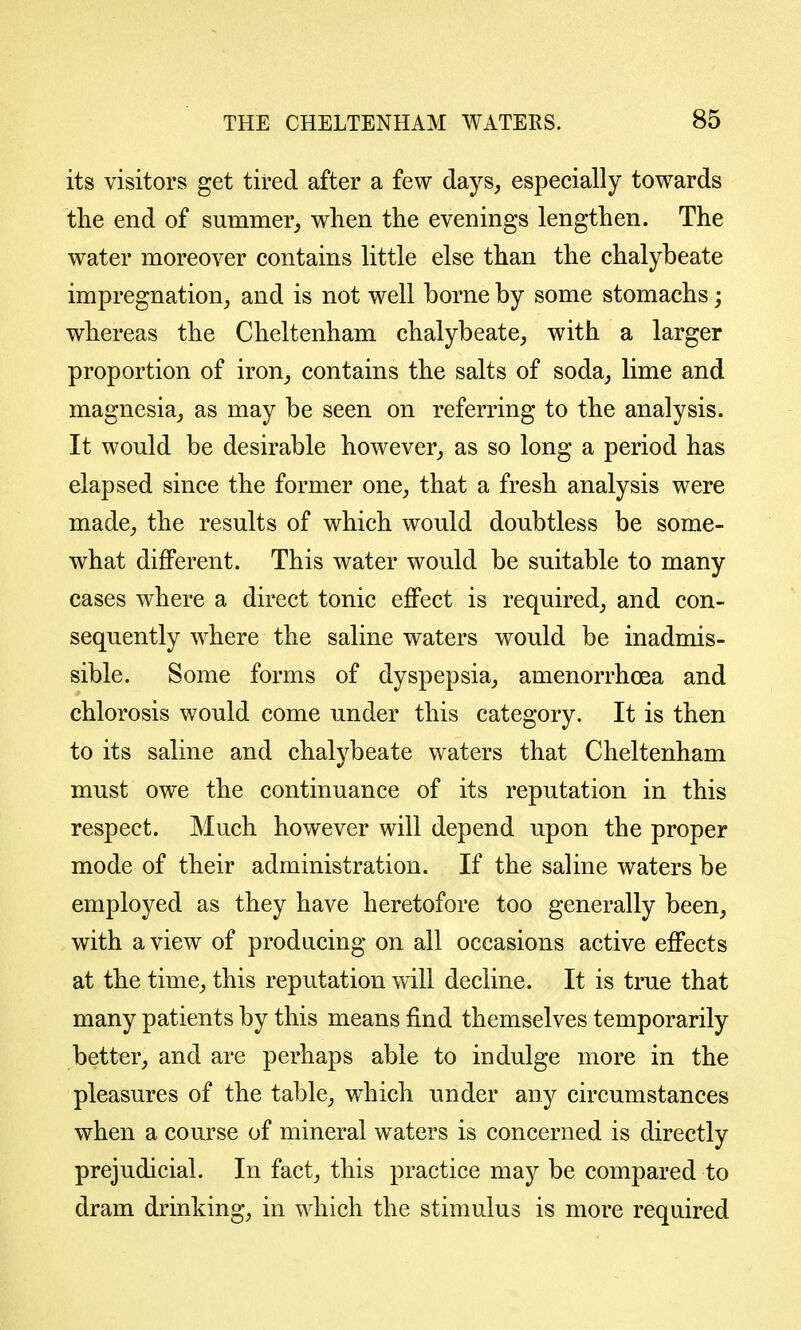 its visitors get tired after a few days, especially towards the end of summer^ when the evenings lengthen. The water moreover contains little else than the chalybeate impregnation, and is not well borne by some stomachs; whereas the Cheltenham chalybeate, with a larger proportion of iron, contains the salts of soda, lime and magnesia, as may be seen on referring to the analysis. It would be desirable however, as so long a period has elapsed since the former one, that a fresh analysis were made, the results of which would doubtless be some- what different. This water would be suitable to many cases where a direct tonic effect is required, and con- sequently where the saline waters would be inadmis- sible. Some forms of dyspepsia, amenorrhoea and chlorosis would come under this category. It is then to its saline and chalybeate waters that Cheltenham must owe the continuance of its reputation in this respect. Much however will depend upon the proper mode of their administration. If the saline waters be employed as they have heretofore too generally been, with a view of producing on all occasions active effects at the time, this reputation will decline. It is true that many patients by this means find themselves temporarily better, and are perhaps able to indulge more in the pleasures of the table, which under any circumstances when a course of mineral waters is concerned is directly prejudicial. In fact, this practice may be compared to dram drinking, in which the stimulus is more required