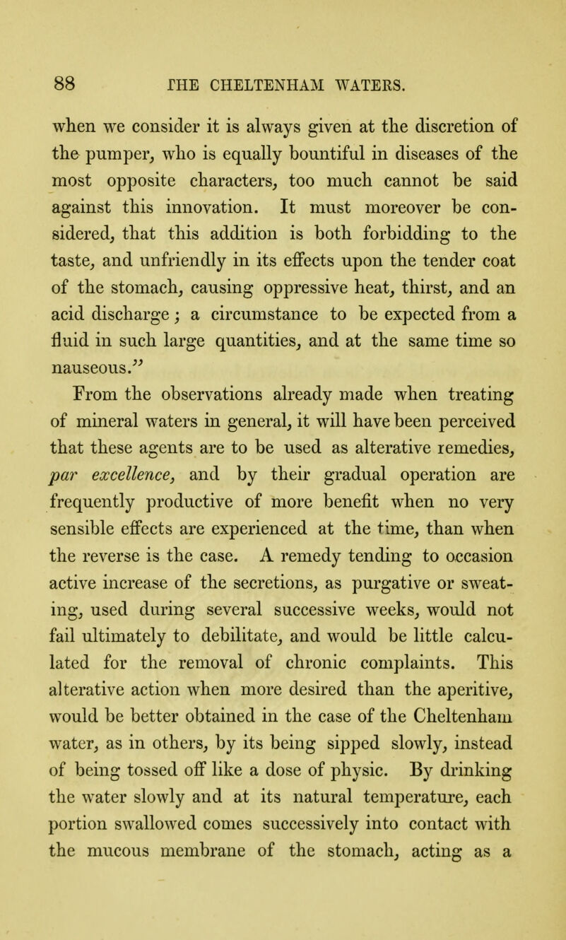 when we consider it is always given at the discretion of tlie pumper,, wlio is equally bountiful in diseases of the most opposite characters, too much cannot be said against this innovation. It must moreover be con- sidered, that this addition is both forbidding to the taste, and unfriendly in its effects upon the tender coat of the stomach, causing oppressive heat, thirst, and an acid discharge; a circumstance to be expected from a fluid in such large quantities, and at the same time so nauseous/^ From the observations already made when treating of mineral waters in general, it will have been perceived that these agents are to be used as alterative remedies, pa?' excellence, and by their gradual operation are frequently productive of more benefit when no very sensible effects are experienced at the time, than when the reverse is the case. A remedy tending to occasion active increase of the secretions, as purgative or sweat- ing, used during several successive weeks, would not fail ultimately to debilitate, and would be little calcu- lated for the removal of chronic complaints. This alterative action when more desired than the aperitive, would be better obtained in the case of the Cheltenham water, as in others, by its being sipped slowly, instead of being tossed off like a dose of physic. By drinking the water slowly and at its natural temperature, each portion swallowed comes successively into contact with the mucous membrane of the stomach, acting as a