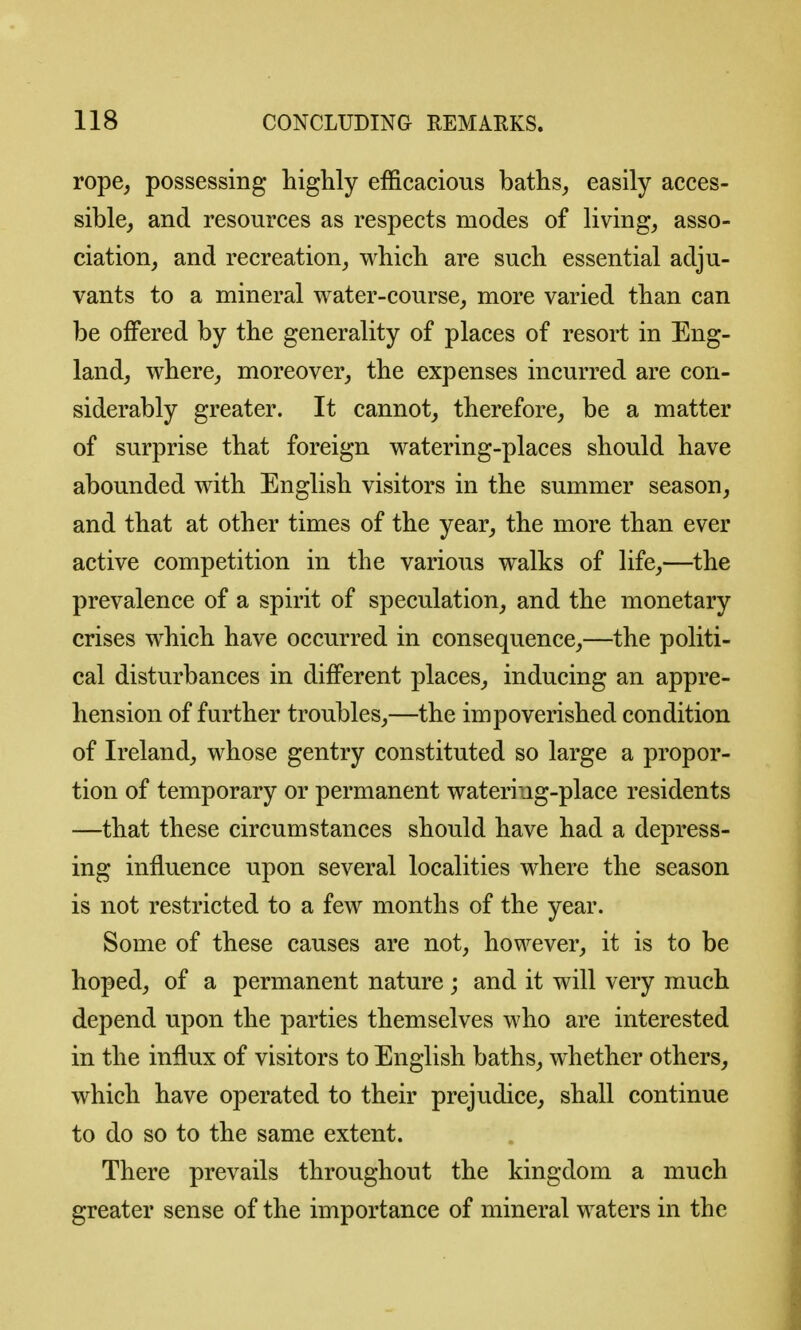 rope, possessing liiglily efficacious baths_, easily acces- sible, and resources as respects modes of living, asso- ciation, and recreation, which are such essential adju- vants to a mineral water-course, more varied than can be offered by the generality of places of resort in Eng- land, where, moreover, the expenses incurred are con- siderably greater. It cannot, therefore, be a matter of surprise that foreign watering-places should have abounded with English visitors in the summer season, and that at other times of the year, the more than ever active competition in the various walks of life,—the prevalence of a spirit of speculation, and the monetary crises which have occurred in consequence,—the politi- cal disturbances in different places, inducing an appre- hension of further troubles,—the impoverished condition of Ireland, whose gentry constituted so large a propor- tion of temporary or permanent watering-place residents —that these circumstances should have had a depress- ing influence upon several localities where the season is not restricted to a few months of the year. Some of these causes are not, however, it is to be hoped, of a permanent nature; and it will very much depend upon the parties themselves who are interested in the influx of visitors to English baths, whether others, which have operated to their prejudice, shall continue to do so to the same extent. There prevails throughout the kingdom a much greater sense of the importance of mineral waters in the