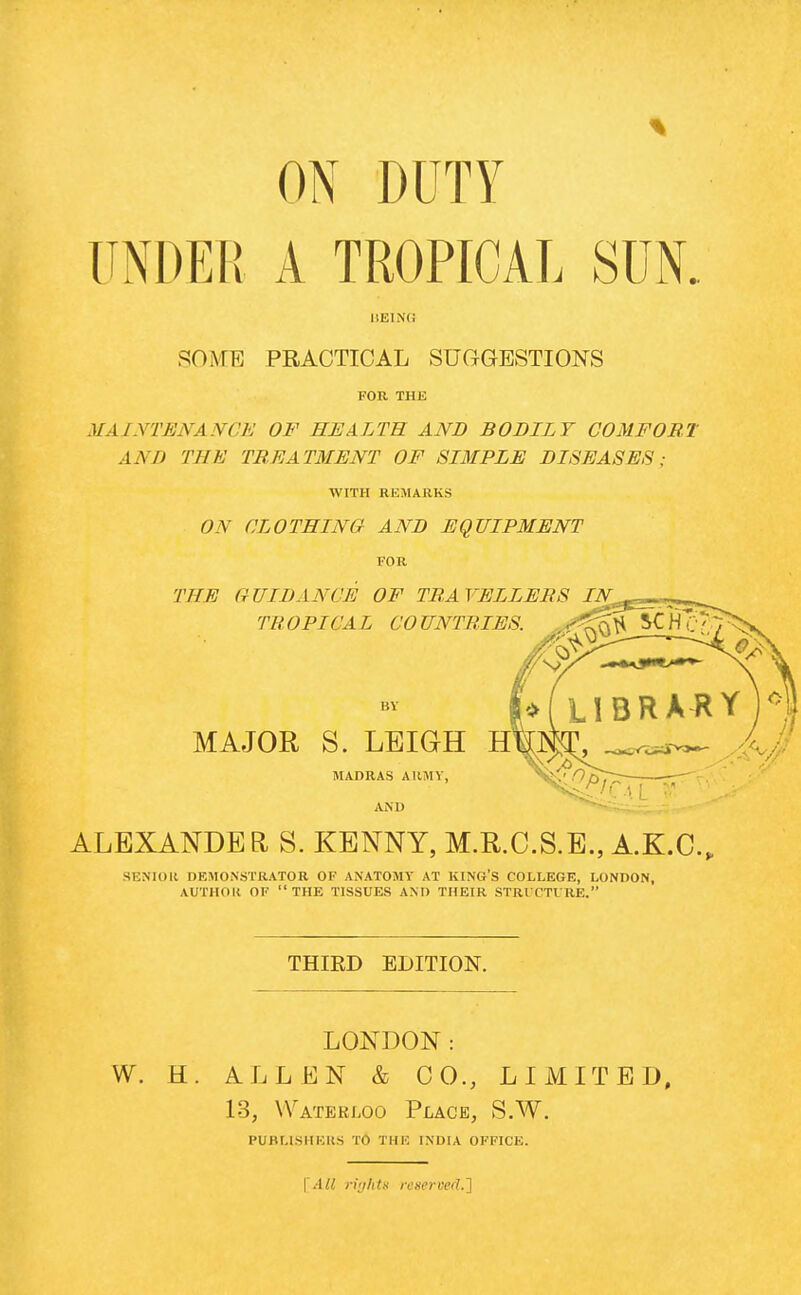 ON DUTY J UNDER A TROPICAL SUN. BEING SOME PRACTICAL SUGGESTIONS FOR THE MAINTENANCE OF HEALTH AND BODILY COMFORT AND THE TREATMENT OF SIMPLE DISEASES; WITH REMARKS ON CLOTHING AND EQUIPMENT FOR THE GUIDANCE OF TRAVELLERS IN TROPICAL COUNTRIES. ,,**^$< BY MAJOR S. LEIGH H MADRAS ARMY, AND ALEXANDER S. KENNY, M.R.C.S.E., A.K.C. SENIOR DEMONSTRATOR OF ANATOMY AT KING'S COLLEGE, LONDON, AUTHOK OF  THE TISSUES AND THEIR STRUCTURE. THIRD EDITION. LONDON : W. H. ALLEN & CO., LIMITED, 13, Waterloo Place, S.W. PUBLISHERS TO IIIK INDIA OFFICE. | All ri'ihtu reserved.']