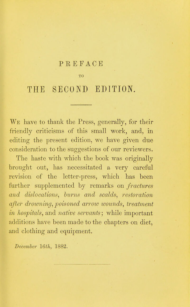 TO THE SECOND EDITION. We have to thank the Press, generally, for their friendly criticisms of this small work, and, in editing the present edition, we have given due consideration to the suggestions of our reviewers. The haste with which the book was originally brought out, has necessitated a very careful revision of the letter-press, which has been further supplemented by remarks on fractures and dislocations, burns and scalds, restoration after drowning, poisoned arrow wounds, treatment in hospitals, and native servants; while important additions have been made to the chapters on diet, and clothing and equipment.