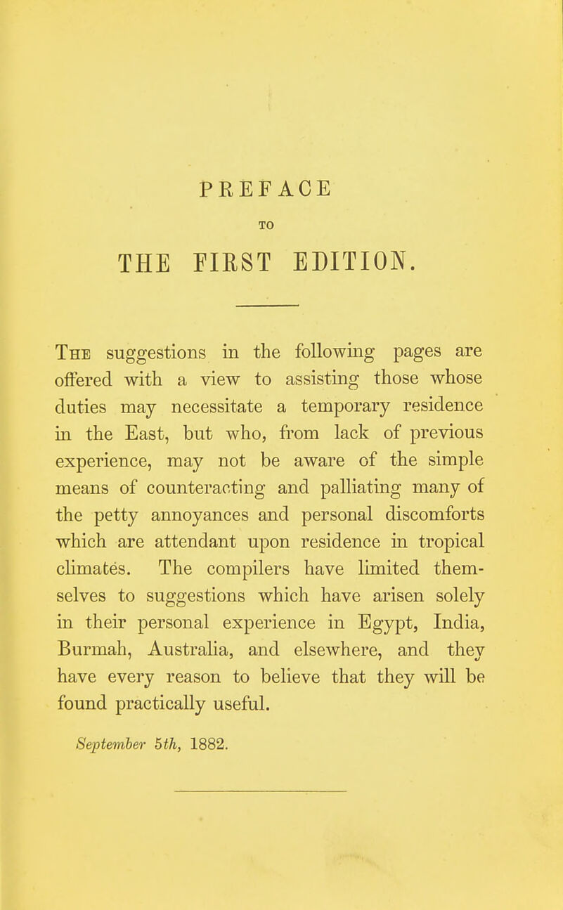 THE FIRST EDITION. The suggestions in the following pages are offered with a view to assisting those whose duties may necessitate a temporary residence in the East, but who, from lack of previous experience, may not be aware of the simple means of counteracting and palliating many of the petty annoyances and personal discomforts which are attendant upon residence in tropical climates. The compilers have limited them- selves to suggestions which have arisen solely in their personal experience in Egypt, India, Burmah, Australia, and elsewhere, and they have every reason to believe that they will be found practically useful.