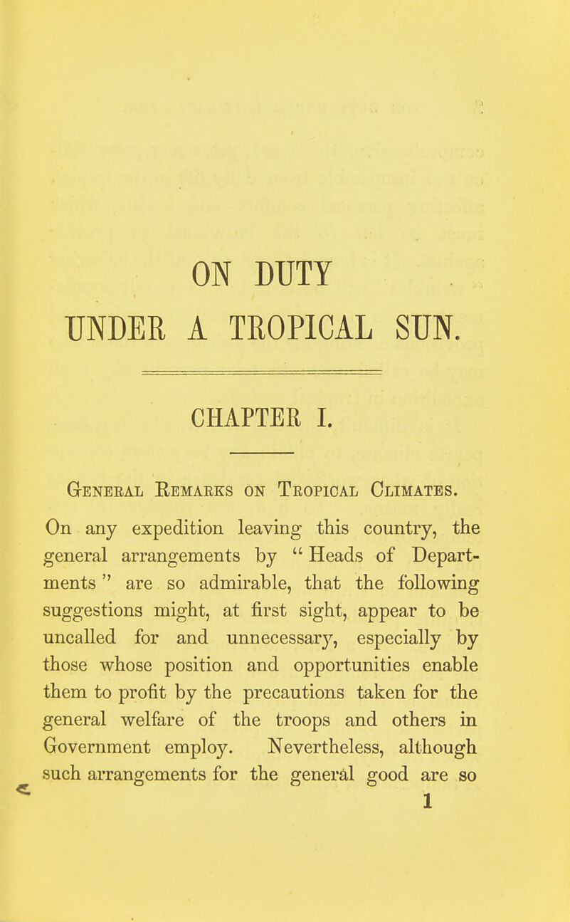 ON DUTY UNDER A TROPICAL SUN CHAPTER I. Geneeal Bemaeks on Teopical Climates. On any expedition leaving this country, the general arrangements by  Heads of Depart- ments  are so admirable, that the following suggestions might, at first sight, appear to be uncalled for and unnecessary*-, especially by those whose position and opportunities enable them to profit by the precautions taken for the general welfare of the troops and others in Government employ. Nevertheless, although such arrangements for the general good are so