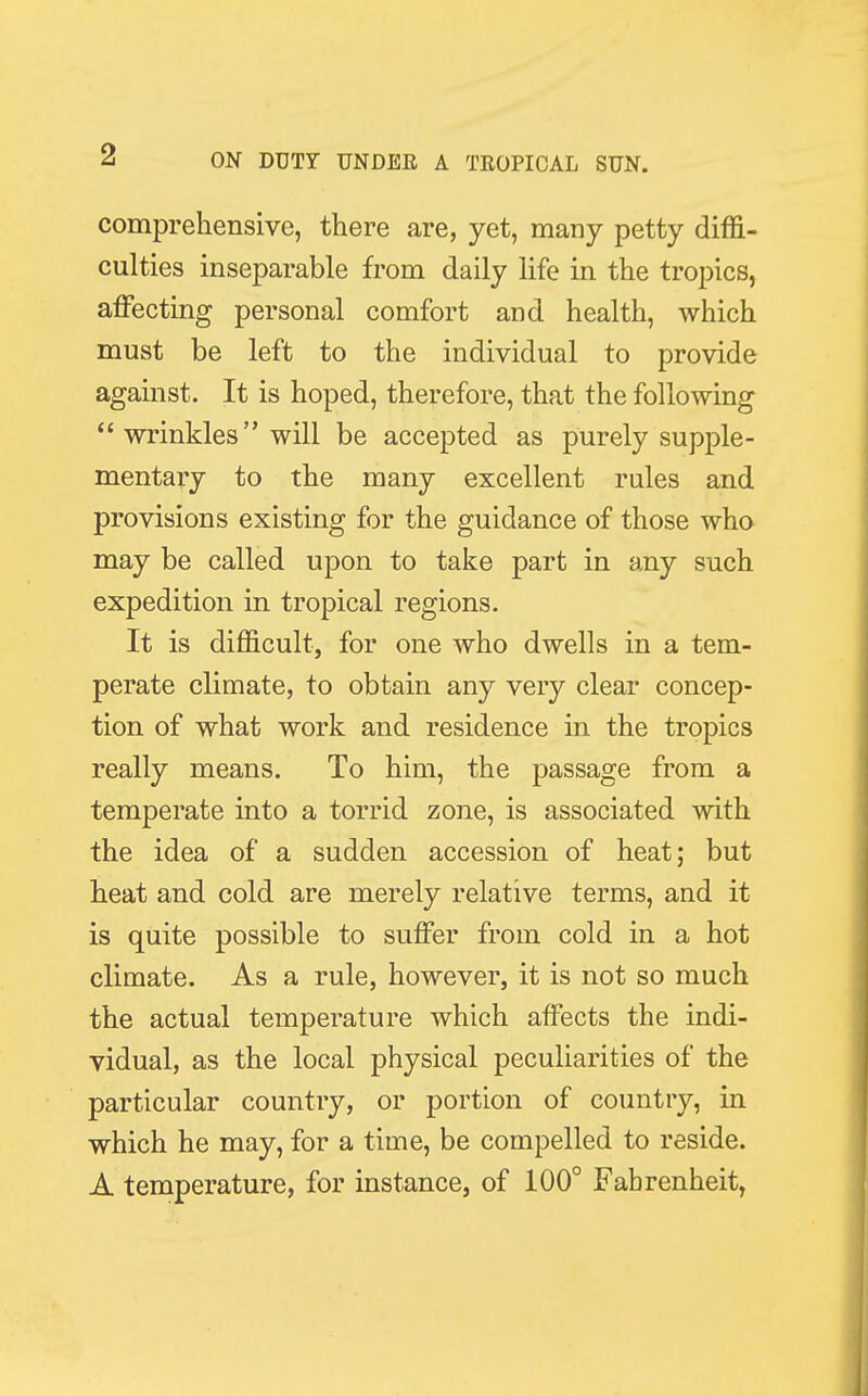 comprehensive, there are, yet, many petty diffi- culties inseparable from daily life in the tropics, affecting personal comfort and health, which must be left to the individual to provide against. It is hoped, therefore, that the following  wrinkles will be accepted as purely supple- mentary to the many excellent rules and provisions existing for the guidance of those who may be called upon to take part in any such expedition in tropical regions. It is difficult, for one who dwells in a tem- perate climate, to obtain any very clear concep- tion of what work and residence in the tropics really means. To him, the passage from a temperate into a torrid zone, is associated with the idea of a sudden accession of heat; but heat and cold are merely relative terms, and it is quite possible to suffer from cold in a hot climate. As a rule, however, it is not so much the actual temperature which affects the indi- vidual, as the local physical peculiarities of the particular country, or portion of country, in which he may, for a time, be compelled to reside. A temperature, for instance, of 100° Fahrenheit,