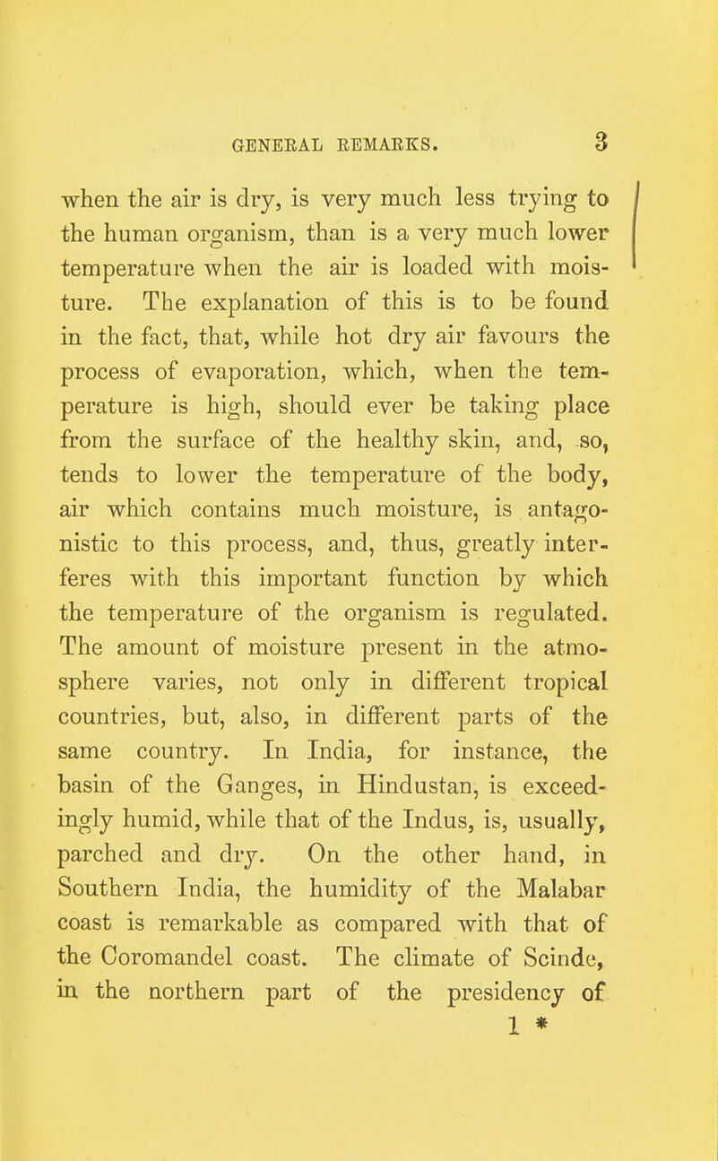 when the air is dry, is very much less trying to the human organism, than is a very much lower temperature when the air is loaded with mois- ture. The explanation of this is to be found in the fact, that, while hot dry air favours the process of evaporation, which, when the tem- perature is high, should ever be taking place from the surface of the healthy skin, and, so, tends to lower the temperature of the body, air which contains much moisture, is antago- nistic to this process, and, thus, greatly inter- feres with this important function by which the temperature of the organism is regulated. The amount of moisture present in the atmo- sphere varies, not only in different tropical countries, but, also, in different parts of the same country. In India, for instance, the basin of the Ganges, in Hindustan, is exceed- ingly humid, while that of the Indus, is, usually, parched and dry. On the other hand, in Southern India, the humidity of the Malabar coast is remarkable as compared with that of the Coromandel coast. The climate of Scindc, in the northern part of the presidency of 1 *