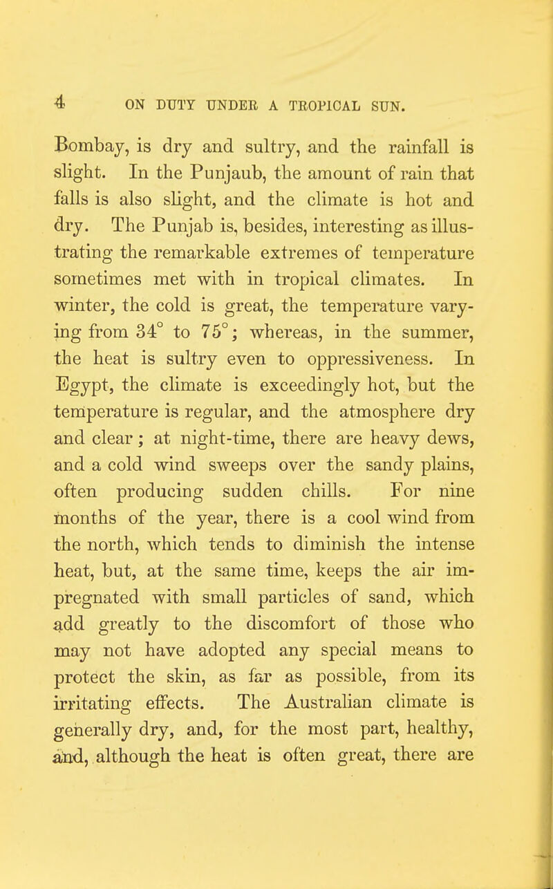 Bombay, is dry and sultry, and the rainfall is slight. In the Punjaub, the amount of rain that falls is also slight, and the climate is hot and dry. The Punjab is, besides, interesting as illus- trating the remarkable extremes of temperature sometimes met with in tropical climates. In winter, the cold is great, the temperature vary- ing from 34° to 75°; whereas, in the summer, the heat is sultry even to oppressiveness. In Egypt, the climate is exceedingly hot, but the temperature is regular, and the atmosphere dry and clear; at night-time, there are heavy dews, and a cold wind sweeps over the sandy plains, often producing sudden chills. For nine months of the year, there is a cool wind from the north, which tends to diminish the intense heat, but, at the same time, keeps the air im- pregnated with small particles of sand, which add greatly to the discomfort of those who may not have adopted any special means to protect the skin, as far as possible, from its irritating effects. The Australian climate is generally dry, and, for the most part, healthy, and, although the heat is often great, there are