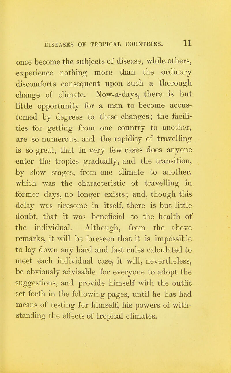once become the subjects of disease, while others, experience nothing more than the ordinary discomforts consequent upon such a thorough change of climate. Now-a-days, there is but little opportunity for a man to become accus- tomed by degrees to these changes; the facili- ties for getting from one country to another, are so numerous, and the rapidity of travelling is so great, that in very few cases does anyone enter the tropics gradually, and the transition, by slow stages, from one climate to another, which was the characteristic of travelling in former days, no longer exists; and, though this delay was tiresome in itself, there is but little doubt, that it was beneficial to the health of the individual. Although, from the above remarks, it will be foreseen that it is impossible to lay down any hard and fast rules calculated to meet each individual case, it will, nevertheless, be obviously advisable for everyone to adopt the suggestions, and provide himself with the outfit set forth in the following pages, until he has had means of testing for himself, his powers of with- standing the effects of tropical climates.
