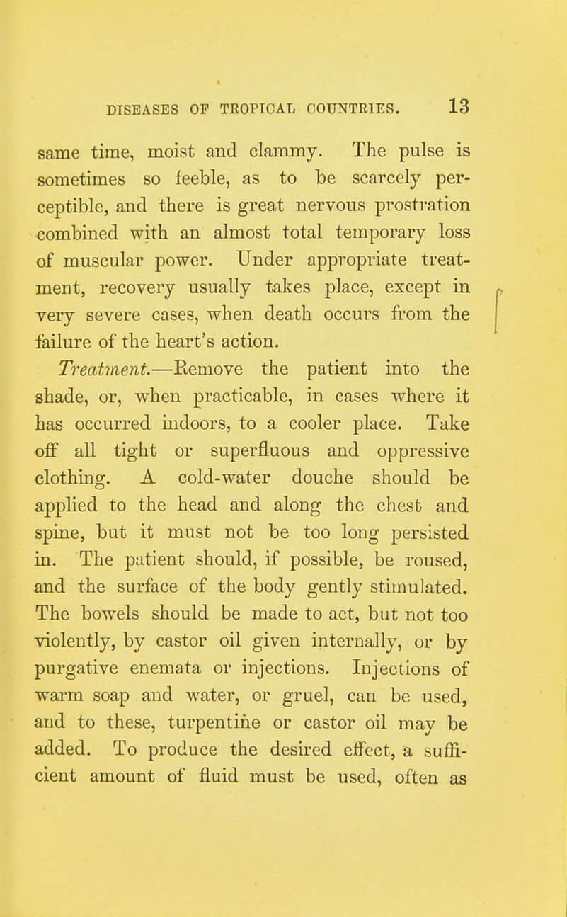 same time, moist and clammy. The pulse is sometimes so feeble, as to be scarcely per- ceptible, and there is great nervous prostration combined with an almost total temporary loss of muscular power. Under appropriate treat- merit, recovery usually takes place, except in very severe cases, when death occurs from the failure of the heart's action. Treatment.—Remove the patient into the shade, or, when practicable, in cases where it has occurred indoors, to a cooler place. Take off all tight or superfluous and oppressive clothing. A cold-water douche should be applied to the head and along the chest and spine, but it must not be too long persisted in. The patient should, if possible, be roused, and the surface of the body gently stimulated. The bowels should be made to act, but not too violently, by castor oil given internally, or by purgative enemata or injections. Injections of warm soap and water, or gruel, can be used, and to these, turpentine or castor oil may be added. To produce the desired effect, a suffi- cient amount of fluid must be used, often as