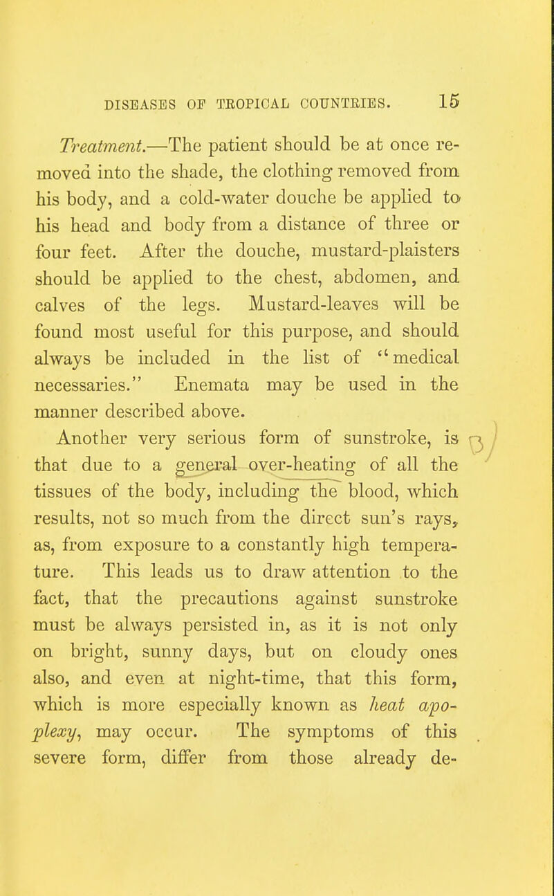 Treatment.—The patient should be at once re- moved into the shade, the clothing removed from his body, and a cold-water douche be applied to his head and body from a distance of three or four feet. After the douche, mustard-plaisters should be applied to the chest, abdomen, and calves of the legs. Mustard-leaves will be found most useful for this purpose, and should always be included in the list of medical necessaries. Enemata may be used in the manner described above. Another very serious form of sunstroke, is that due to a general over-heating of all the tissues of the body, including the blood, which results, not so much from the direct sun's rays, as, from exposure to a constantly high tempera- ture. This leads us to draw attention to the fact, that the precautions against sunstroke must be always persisted in, as it is not only on bright, sunny days, but on cloudy ones also, and even at night-time, that this form, which is more especially known as heat apo- plexy, may occur. The symptoms of this severe form, differ from those already de-