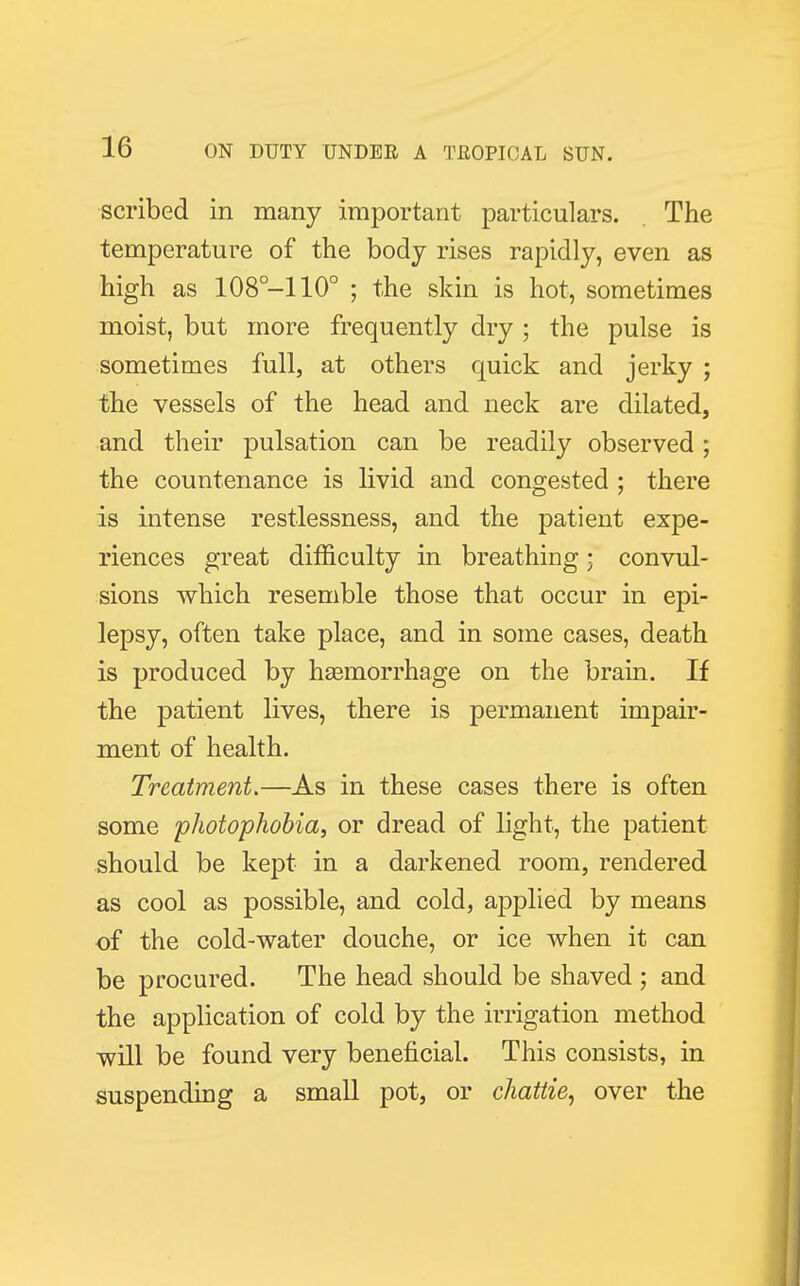 scribed in many important particulars. The temperature of the body rises rapidly, even as high as 108°-110° ; the skin is hot, sometimes moist, but more frequently dry ; the pulse is sometimes full, at others quick and jerky ; the vessels of the head and neck are dilated, and their pulsation can be readily observed ; the countenance is livid and congested ; there is intense restlessness, and the patient expe- riences great difficulty in breathing; convul- sions which resemble those that occur in epi- lepsy, often take place, and in some cases, death is produced by haamorrhage on the brain. If the patient lives, there is permanent impair- ment of health. Treatment.—As in these cases there is often some photophobia, or dread of light, the patient should be kept in a darkened room, rendered as cool as possible, and cold, applied by means of the cold-water douche, or ice when it can be procured. The head should be shaved ; and the application of cold by the irrigation method will be found very beneficial. This consists, in suspending a small pot, or chattie, over the