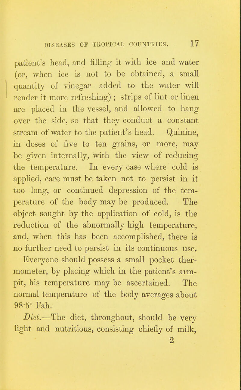 patient's head, and filling it with ice and water (or, when ice is not to be obtained, a small quantity of vinegar added to the water will render it more refreshing); strips of lint or linen are placed in the vessel, and allowed to hang over the side, so that they conduct a constant stream of water to the patient's head. Quinine, in doses of five to ten grains, or more, may be given internally, with the view of reducing the temperature. In every case where cold is applied, care must be taken not to persist in it too long, or continued depression of the tem- perature of the body may be produced. The object sought by the application of cold, is the reduction of the abnormally high temperature, and, when this has been accomplished, there is no further need to persist in its continuous use. Everyone should possess a small pocket ther- mometer, by placing which in the patient's arm- pit, his temperature may be ascertained. The normal temperature of the body averages about 98-5° Fah. Diet.—The diet, throughout, should be very fight and nutritious, consisting chiefly of milk, 2
