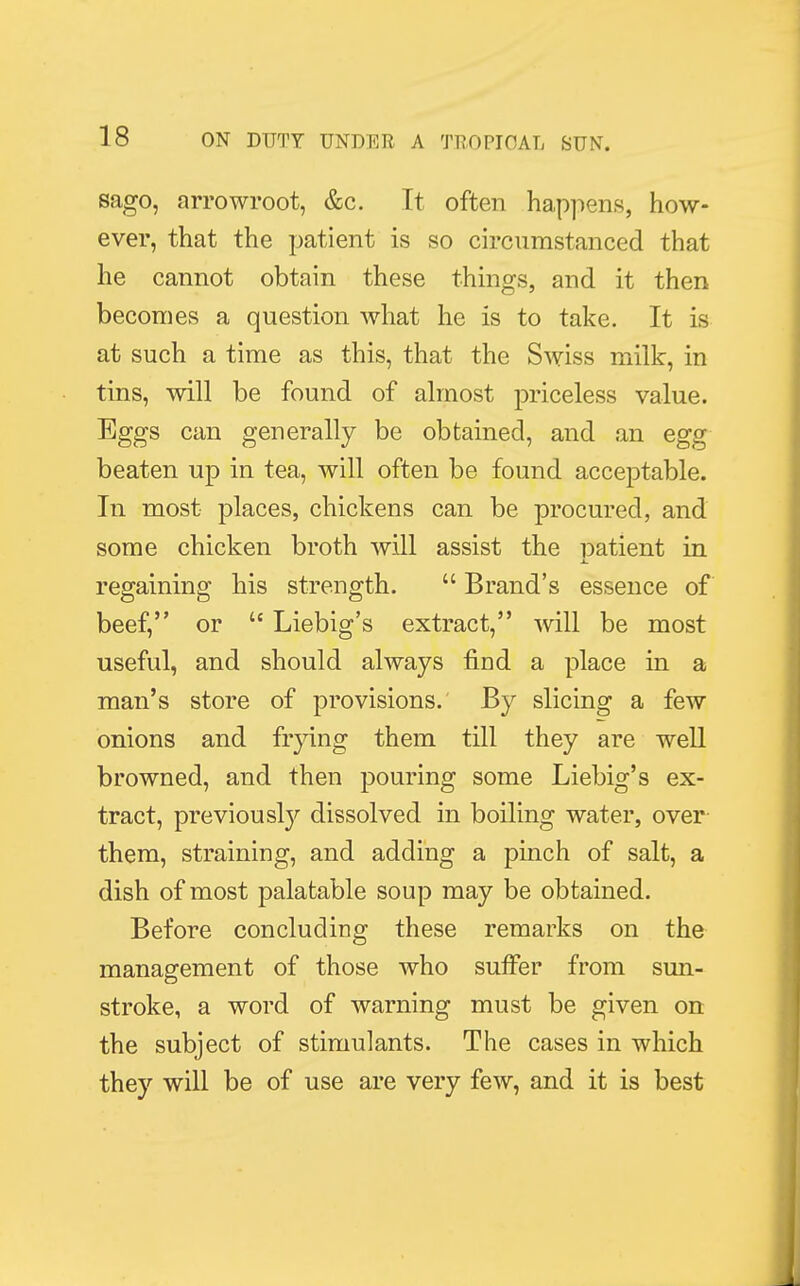 sago, arrowroot, &c. It often happens, how- ever, that the patient is so circumstanced that he cannot obtain these things, and it then becomes a question what he is to take. It is at such a time as this, that the Swiss milk, in tins, will be found of almost priceless value. Eggs can generally be obtained, and an egg beaten up in tea, will often be found acceptable. In most places, chickens can be procured, and some chicken broth will assist the patient in regaining his strength.  Brand's essence of beef, or  Liebig's extract, will be most useful, and should always find a place in a man's store of provisions. By slicing a few onions and frying them till they are well browned, and then pouring some Liebig's ex- tract, previously dissolved in boiling water, over them, straining, and adding a pinch of salt, a dish of most palatable soup may be obtained. Before concluding these remarks on the management of those who suffer from sun- stroke, a word of warning must be given on the subject of stimulants. The cases in which they will be of use are very few, and it is best