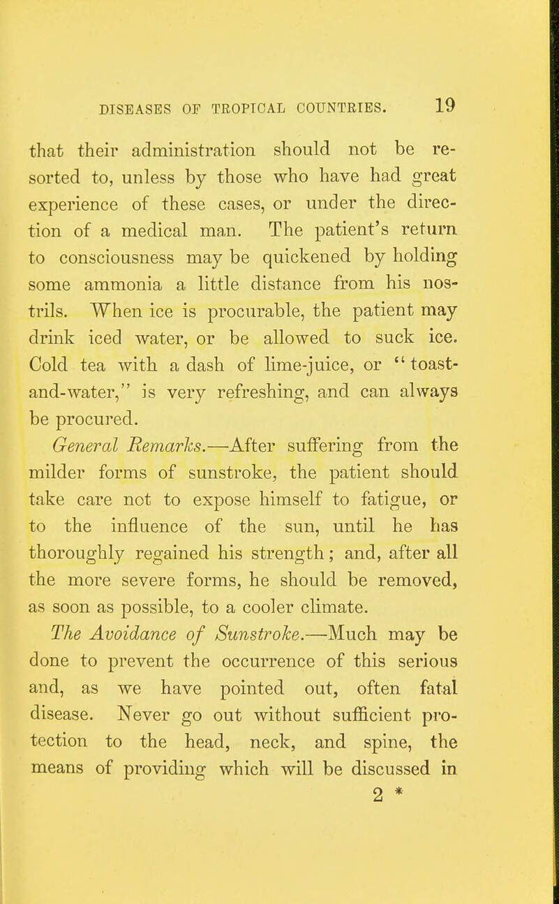 that their administration should not be re- sorted to, unless by those who have had great experience of these cases, or under the direc- tion of a medical man. The patient's return to consciousness may be quickened by holding some ammonia a little distance from his nos- trils. When ice is procurable, the patient may drink iced water, or be allowed to suck ice. Cold tea with, a dash of lime-juice, or toast- and-water, is very refreshing, and can always be procured. General Remarks.—After suffering from the milder forms of sunstroke, the patient should take care not to expose himself to fatigue, or to the influence of the sun, until he has thoroughly regained his strength; and, after all the more severe forms, he should be removed, as soon as possible, to a cooler climate. The Avoidance of Sunstroke.—Much may be done to prevent the occurrence of this serious and, as we have pointed out, often fatal disease. Never go out without sufficient pro- tection to the head, neck, and spine, the means of providing which will be discussed in 2 *