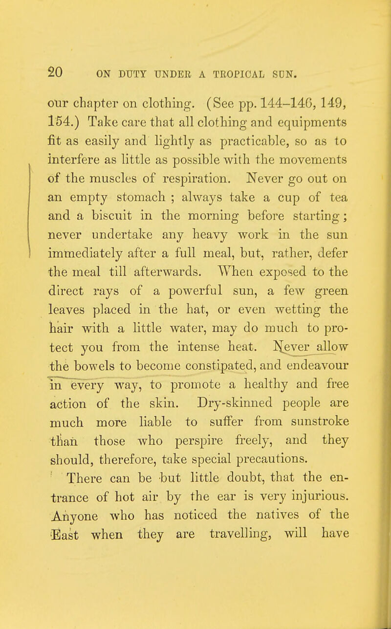 our chapter on clothing. (See pp. 144-146, 149, 154.) Take care that all clothing and equipments fit as easily and lightly as practicable, so as to interfere as little as possible with the movements of the muscles of respiration. Never go out on an empty stomach ; always take a cup of tea and a biscuit in the morning before starting; never undertake any heavy work in the sun immediately after a full meal, but, rather, defer the meal till afterwards. When exposed to the direct rays of a powerful sun, a few green leaves placed in the hat, or even wetting the hair with a little water, may do much to pro- tect you from the intense heat. J{ever allow the bowels to become constipated, and endeavour in every way, to promote a healthy and free action of the skin. Dry-skinned people are much more liable to suffer from sunstroke tnari those who perspire freely, and they should, therefore, take special precautions. There can be but little doubt, that the en- trance of hot air by the ear is very injurious. Anyone who has noticed the natives of the East when they are travelling, will have