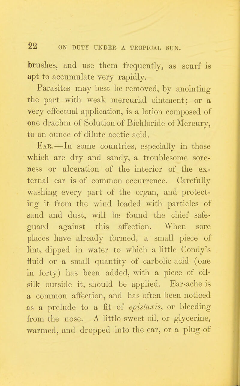 brushes, and use them frequently, as scurf is apt to accumulate very rapidly. Parasites may best be removed, by anointing the part with weak mercurial ointment; or a very effectual application, is a lotion composed of one drachm of Solution of Bichloride of Mercury, to an ounce of dilute acetic acid. Ear.—In some countries, especially in those which are dry and sandy, a troublesome sore- ness or ulceration of the interior of the ex- ternal ear is of common occurrence. Carefully washing every part of the organ, and protect- ing it from the wind loaded with particles of sand and dust, will be found the chief safe- guard against this affection. When sore places have already formed, a small piece of lint, dipped in water to which a little Condj^'s fluid or a small quantity of carbolic acid (one in forty) has been added, with a piece of oil- silk outside it, should be applied. Ear-ache is a common affection, and has often been noticed as a prelude to a fit of epistaxis, or bleeding from the nose. A little sweet oil, or glycerine, warmed, and dropped into the ear, or a plug of