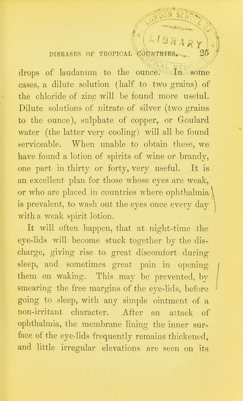 ^< drops of laudanum to the ounce. In some cases, a dilute solution (half to two grains) of the chloride of zinc will be found more useful. Dilute solutions of nitrate of silver (two grains to the ounce), sulphate of copper, or Goulard water (the latter very cooling) will all be found serviceable. When unable to obtain these, we have found a lotion of spirits of wine or brandy, one part in thirty or forty, very useful. It is an excellent plan for those whose eyes are weak, or who are placed in countries where ophthalmia is prevalent, to wash out the eyes once eveiy day with a weak spirit lotion. It will often happen, that at night-time the eye-lids will become stuck together by the dis- charge, giving rise to great discomfort during sleep, and sometimes great pain in opening them on waking. This may be prevented, by smearing the free margins of the eye-lids, before going to sleep, with any simple ointment of a non-irritant character. After an attack of ophthalmia, the membrane lining the inner sur- face of the eye-lids frequently remains thickened, and little irregular elevations are seen on its