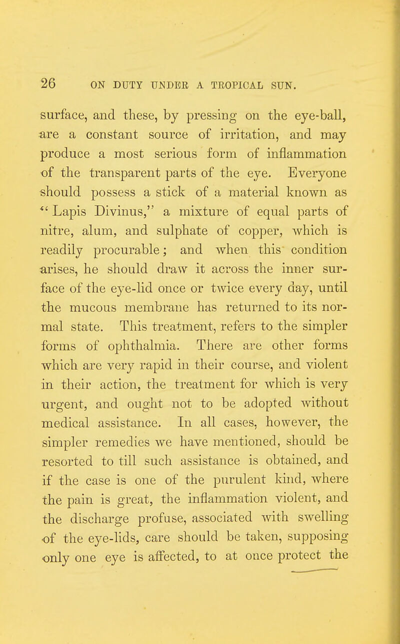 surface, and these, by pressing on the eye-ball, are a constant source of irritation, and may produce a most serious form of inflammation of the transparent parts of the eye. Everyone should possess a stick of a material known as *' Lapis Divinus, a mixture of equal parts of nitre, alum, and sulphate of copper, which is readily procurable; and when this' condition arises, he should draw it across the inner sur- face of the eye-lid once or twice every clay, until the mucous membrane has returned to its nor- mal state. This treatment, refers to the simpler forms of ophthalmia. There are other forms which are very rapid in their course, and violent in their action, the treatment for which is very urgent, and ought not to be adopted without medical assistance. In all cases, however, the simpler remedies we have mentioned, should be resorted to till such assistance is obtained, and if the case is one of the purulent kind, where the pain is great, the inflammation violent, and the discharge profuse, associated with swelling of the eye-lids, care should be taken, supposing only one eye is affected, to at once protect the