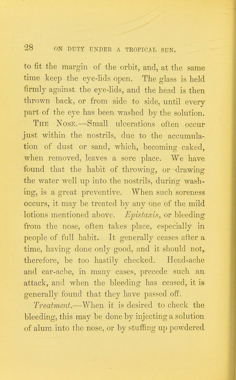 to fit the margin of the orbit, and, at the same time keep the eye-lids open. The glass is held firmly against the eye-lids, and the head is then thrown back, or from side to side, until every part of the eye has been washed by the solution. The Nose.—Small ulcerations often occur just within the nostrils, due to the accumula- tion of dust or sand, which, becoming caked, when removed, leaves a sore place. We have found that the habit of throwing, or drawing the water well up into the nostrils, during wash- ing, is a great preventive. When such soreness occurs, it may be treated by any one of the mild lotions mentioned above. Eypistaxis, or bleeding from the nose, often takes place, especially in people of full habit. It generally ceases after a time, having done only good, and it should not,, therefore, be too hastily checked. Head-ache and ear-ache, in many cases, precede such an attack, and when the bleeding has ceased, it is generally found that they have passed off. Treatment.—When it is desired to check the bleeding, this may be done by injecting a solution of alum into the nose, or by stuffing up powdered