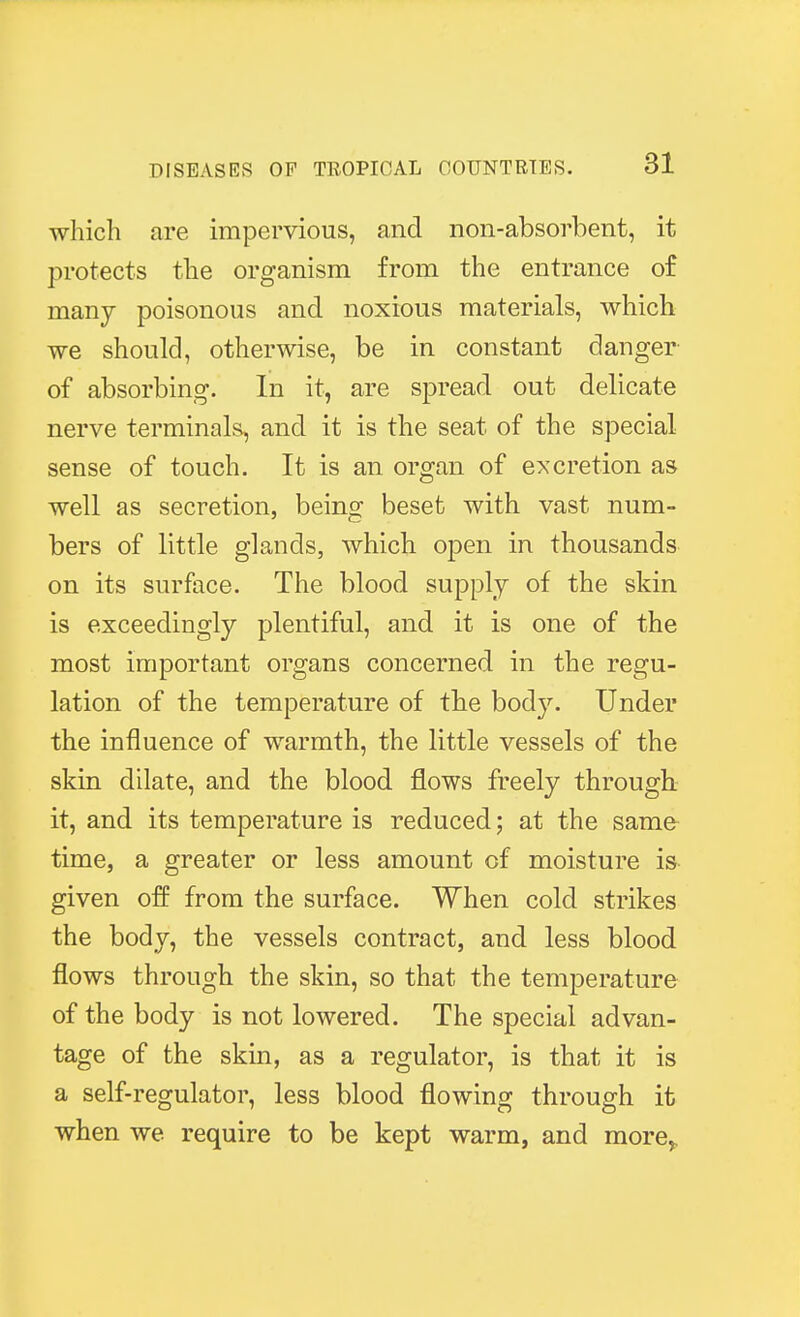which are impervious, and non-absorbent, it protects the organism from the entrance of many poisonous and noxious materials, which we should, otherwise, be in constant danger of absorbing. In it, are spread out delicate nerve terminals, and it is the seat of the special sense of touch. It is an organ of excretion as well as secretion, being beset with vast num- bers of little glands, which open in thousands on its surface. The blood supply of the skin is exceedingly plentiful, and it is one of the most important organs concerned in the regu- lation of the temperature of the body. Under the influence of warmth, the little vessels of the skin dilate, and the blood flows freely through it, and its temperature is reduced; at the same time, a greater or less amount of moisture is given off from the surface. When cold strikes the body, the vessels contract, and less blood flows through the skin, so that the temperature of the body is not lowered. The special advan- tage of the skin, as a regulator, is that it is a self-regulator, less blood flowing through it when we require to be kept warm, and more,
