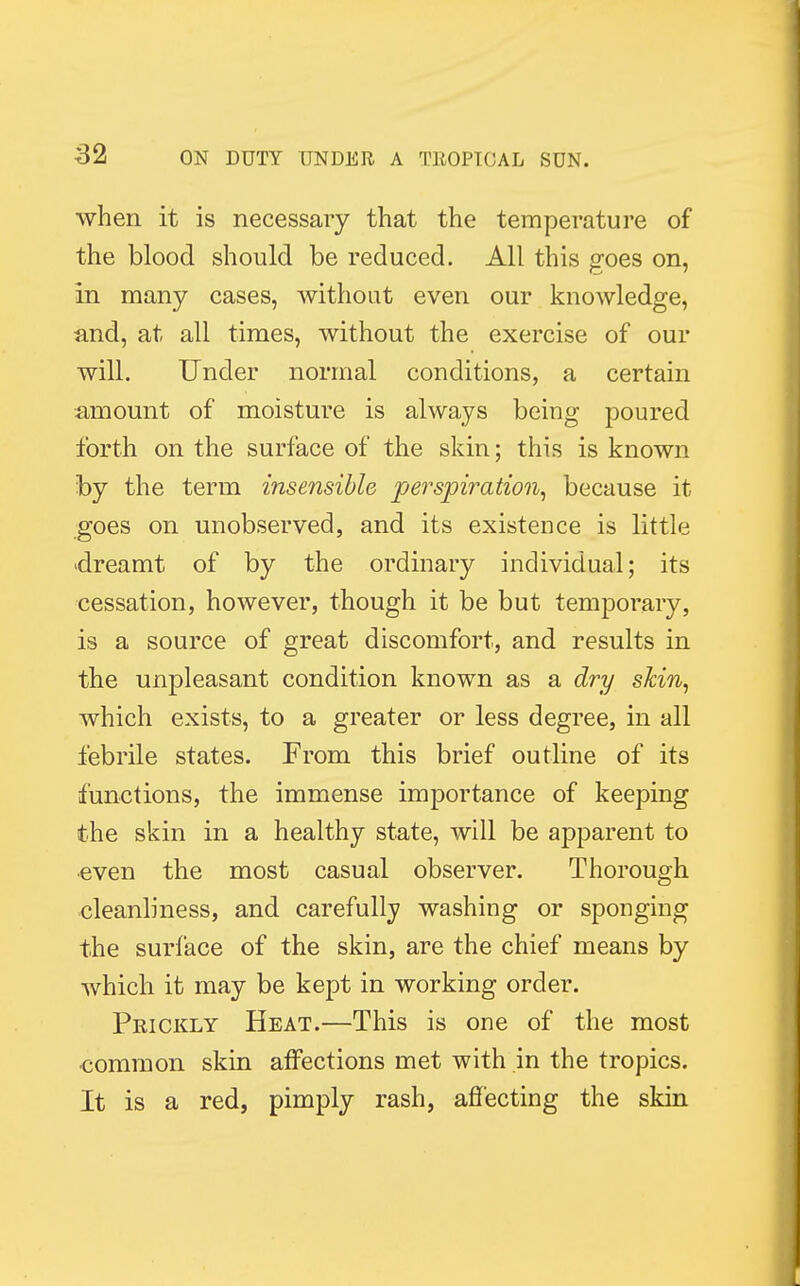when it is necessary that the temperature of the blood should be reduced. All this goes on, in many cases, without even our knowledge, and, at all times, without the exercise of our will. Under normal conditions, a certain amount of moisture is always being poured forth on the surface of the skin; this is known by the term insensible perspiration, because it goes on unobserved, and its existence is little dreamt of by the ordinary individual; its cessation, however, though it be but temporary, is a source of great discomfort, and results in the unpleasant condition known as a dry skin, which exists, to a greater or less degree, in all febrile states. From this brief outline of its functions, the immense importance of keeping the skin in a healthy state, will be apparent to ■even the most casual observer. Thorough cleanliness, and carefully washing or sponging the surface of the skin, are the chief means by which it may be kept in working order. Prickly Heat.—This is one of the most common skin affections met with in the tropics. It is a red, pimply rash, affecting the skin