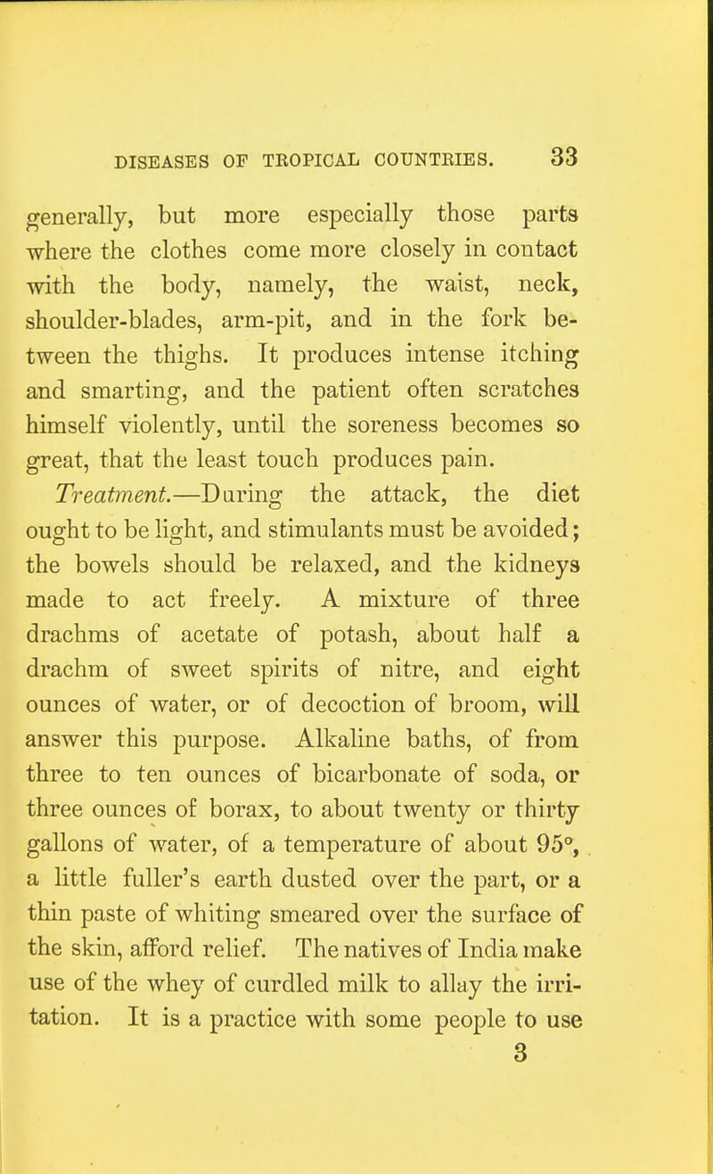 generally, but more especially those parts where the clothes come more closely in contact with the body, namely, the waist, neck, shoulder-blades, arm-pit, and in the fork be- tween the thighs. It produces intense itching and smarting, and the patient often scratches himself violently, until the soreness becomes so great, that the least touch produces pain. Treatment.—Daring the attack, the diet ought to be light, and stimulants must be avoided; the bowels should be relaxed, and the kidneys made to act freely. A mixture of three drachms of acetate of potash, about half a drachm of sweet spirits of nitre, and eight ounces of water, or of decoction of broom, will answer this purpose. Alkaline baths, of from three to ten ounces of bicarbonate of soda, or three ounces of borax, to about twenty or thirty gallons of water, of a temperature of about 95°, a little fuller's earth dusted over the part, or a thin paste of whiting smeared over the surface of the skin, afford relief. The natives of India make use of the whey of curdled milk to allay the irri- tation. It is a practice with some people to use 3