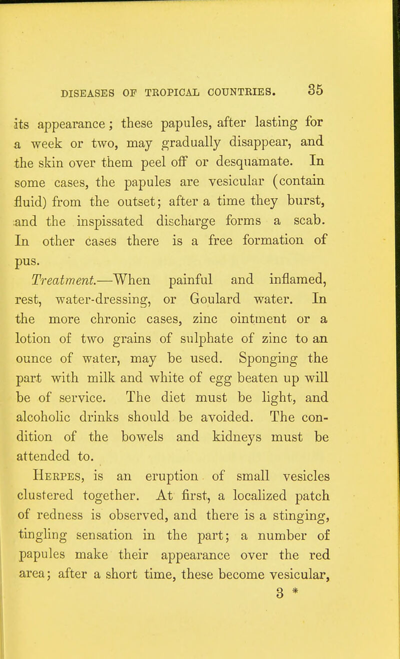 its appearance; these papules, after lasting for a week or two, may gradually disappear, and the skin over them peel off or desquamate. In some cases, the papules are vesicular (contain fluid) from the outset; after a time they burst, ;and the inspissated discharge forms a scab. In other cases there is a free formation of pus. Treatment—When painful and inflamed, rest, water-dressing, or Goulard water. In the more chronic cases, zinc ointment or a lotion of two grains of sulphate of zinc to an ounce of water, may be used. Sponging the part with milk and white of egg beaten up will be of service. The diet must be light, and alcoholic drinks should be avoided. The con- dition of the bowels and kidneys must be attended to. Herpes, is an eruption of small vesicles clustered together. At first, a localized patch of redness is observed, and there is a stinging, tingling sensation in the part; a number of papules make their appearance over the red area; after a short time, these become vesicular, 3 *