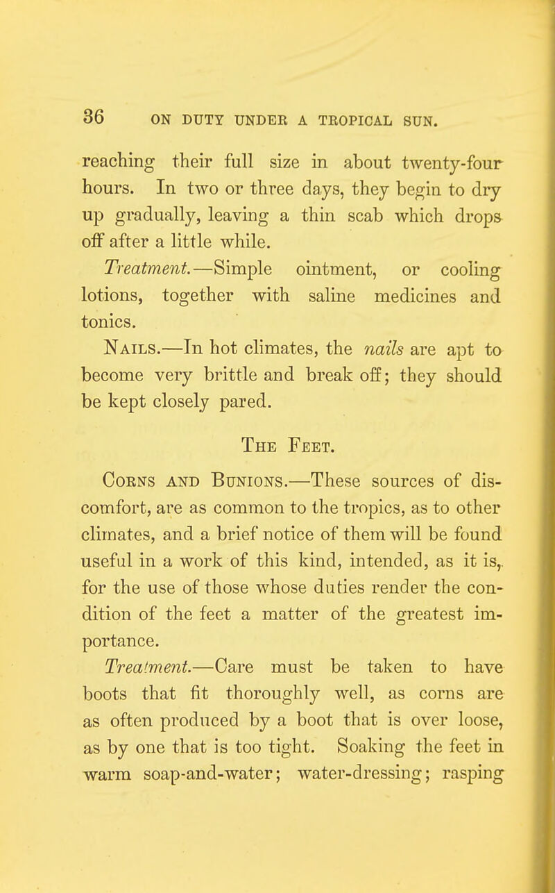 reaching their full size in about twenty-four hours. In two or three days, they begin to dry- up gradually, leaving a thin scab which drops off after a little while. Treatment.—Simple ointment, or cooling lotions, together with saline medicines and tonics. Nails.—In hot climates, the nails are apt to become very brittle and break off; they should be kept closely pared. The Feet. Corns and Bunions.—These sources of dis- comfort, are as common to the tropics, as to other climates, and a brief notice of them will be found useful in a work of this kind, intended, as it is,, for the use of those whose duties render the con- dition of the feet a matter of the greatest im- portance. Treatment.—Care must be taken to have boots that fit thoroughly well, as corns are as often produced by a boot that is over loose, as by one that is too tight. Soaking the feet in warm soap-and-water; water-dressing; rasping
