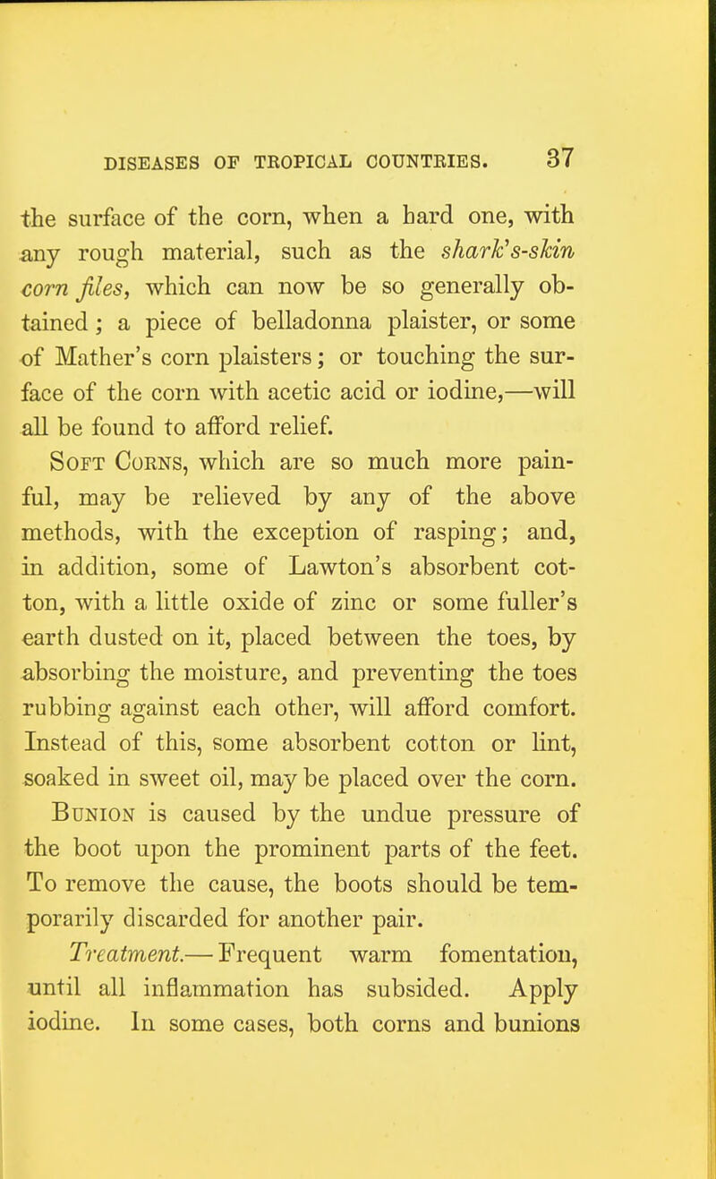 the surface of the corn, when a bard one, with any rough material, such as the shark's-skin corn files, which can now be so generally ob- tained ; a piece of belladonna plaister, or some of Mather's corn plaisters; or touching the sur- face of the corn with acetic acid or iodine,—will all be found to afford relief. Soft Corns, which are so much more pain- ful, may be relieved by any of the above methods, with the exception of rasping; and, in addition, some of Lawton's absorbent cot- ton, with a little oxide of zinc or some fuller's earth dusted on it, placed between the toes, by absorbing the moisture, and preventing the toes rubbing against each other, will afford comfort. Instead of this, some absorbent cotton or lint, soaked in sweet oil, may be placed over the corn. Bunion is caused by the undue pressure of the boot upon the prominent parts of the feet. To remove the cause, the boots should be tem- porarily discarded for another pair. Treatment— Frequent warm fomentation, until all inflammation has subsided. Apply iodine. In some cases, both corns and bunions