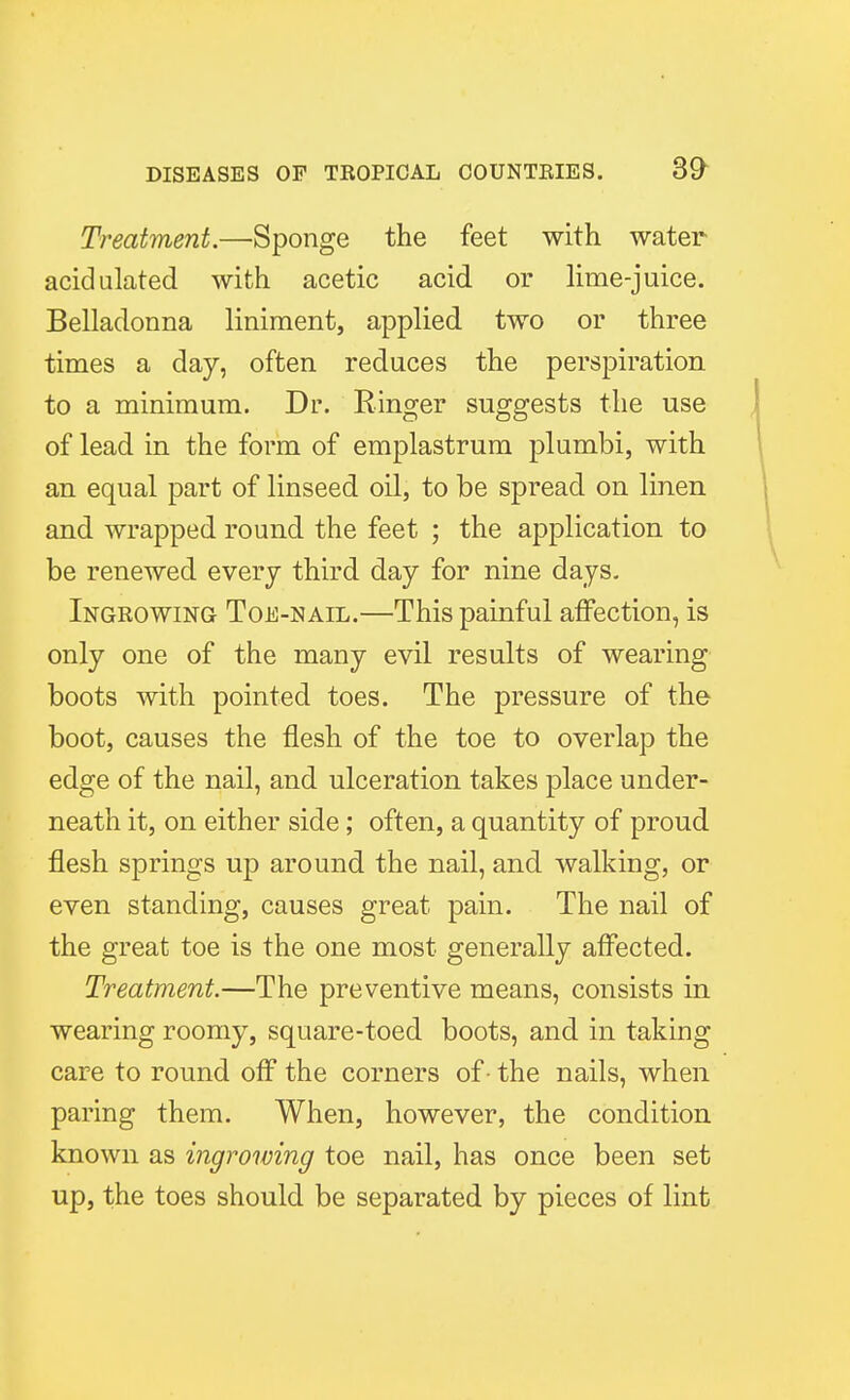 Treatment.—Sponge the feet with water acidulated with acetic acid or lime-juice. Belladonna liniment, applied two or three times a day, often reduces the perspiration to a minimum. Dr. Ringer suggests the use of lead in the form of emplastrum plumbi, with an equal part of linseed oil, to be spread on linen and wrapped round the feet ; the application to be renewed every third day for nine days. Ingrowing Toe-nail.—This painful affection, is only one of the many evil results of wearing boots with pointed toes. The pressure of the boot, causes the flesh of the toe to overlap the edge of the nail, and ulceration takes place under- neath it, on either side; often, a quantity of proud flesh springs up around the nail, and walking, or even standing, causes great pain. The nail of the great toe is the one most generally affected. Treatment.—The preventive means, consists in wearing roomy, square-toed boots, and in taking care to round off the corners of • the nails, when paring them. When, however, the condition known as ingrowing toe nail, has once been set up, the toes should be separated by pieces of lint