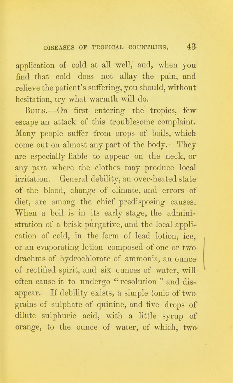 application of cold at all well, and, when you. find that cold does not allay the pain, and relieve the patient's suffering, you should, without hesitation, try what warmth will do. Boils.—On first entering the tropics, few escape an attack of this troublesome complaint. Many people suffer from crops of boils, which come out on almost any part of the body. • They are especially liable to appear on the neck, or any part where the clothes may produce local irritation. General debility, an over-heated state of the blood, change of climate, and errors of diet, are among the chief predisposing causes. When a boil is in its early stage, the admini- stration of a brisk purgative, and the local appli- cation of cold, in the form of lead lotion, ice, or an evaporating lotion composed of one or two^ drachms of hydrochlorate of ammonia, an ounce of rectified spirit, and six ounces of water, will often cause it to undergo  resolution  and dis- appear. If debility exists, a simple tonic of two grains of sulphate of quinine, and five drops of dilute sulphuric acid, with a little syrup of orange, to the ounce of water, of which, twa