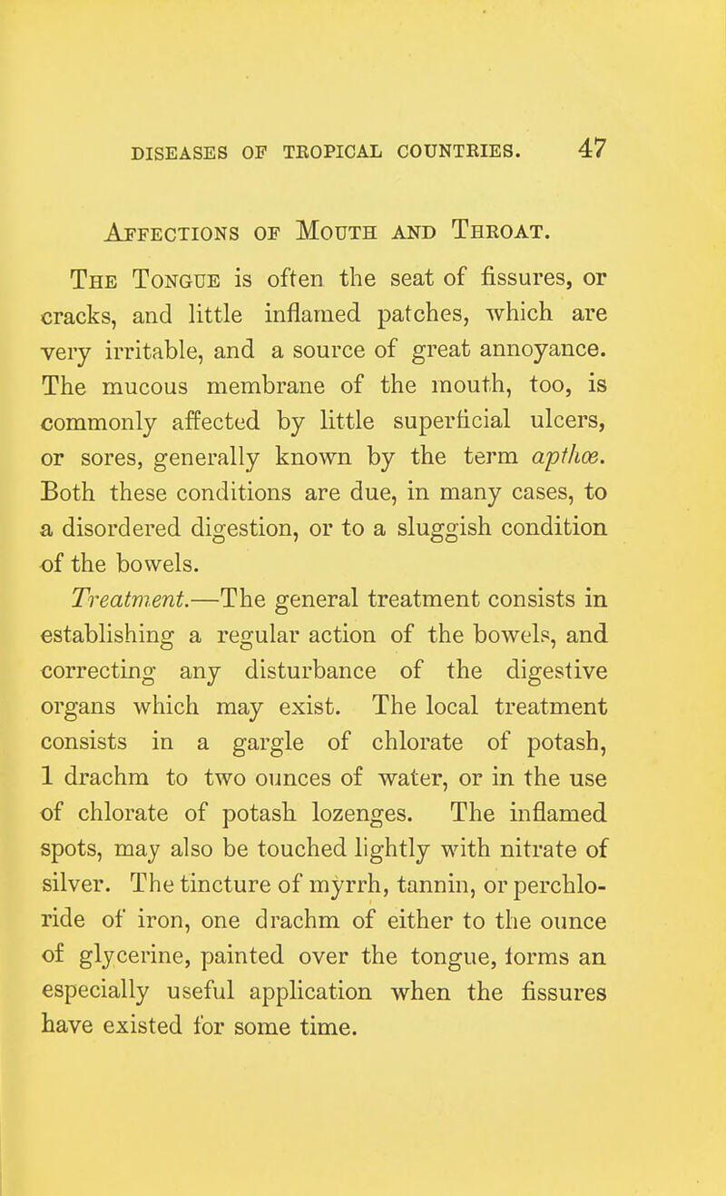 Affections of Mouth and Throat. The Tongue is often the seat of fissures, or cracks, and little inflamed patches, which are very irritable, and a source of great annoyance. The mucous membrane of the mouth, too, is commonly affected by little superficial ulcers, or sores, generally known by the term apt/toe. Both these conditions are due, in many cases, to a disordered digestion, or to a sluggish condition of the bowels. Treatment.—The general treatment consists in establishing a regular action of the bowels, and correcting any disturbance of the digestive organs which may exist. The local treatment consists in a gargle of chlorate of potash, 1 drachm to two ounces of water, or in the use of chlorate of potash lozenges. The inflamed spots, may also be touched lightly with nitrate of silver. The tincture of myrrh, tannin, or perchlo- ride of iron, one drachm of either to the ounce of glycerine, painted over the tongue, iorms an especially useful application when the fissures have existed for some time.