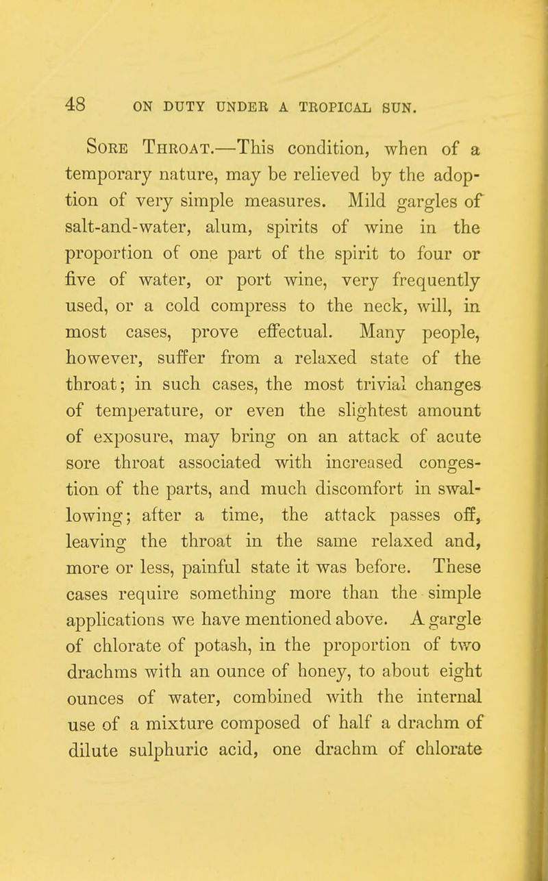Sore Throat.—This condition, when of a temporary nature, may be relieved by the adop- tion of very simple measures. Mild gargles of salt-and-water, alum, spirits of wine in the proportion of one part of the spirit to four or five of water, or port wine, very frequently used, or a cold compress to the neck, will, in most cases, prove effectual. Many people, however, suffer from a relaxed state of the throat; in such cases, the most trivial changes of temperature, or even the slightest amount of exposure, may bring on an attack of acute sore throat associated with increased conges- tion of the parts, and much discomfort in swal- lowing; after a time, the attack passes off, leaving the throat in the same relaxed and, more or less, painful state it was before. These cases require something more than the simple applications we have mentioned above. A gargle of chlorate of potash, in the proportion of two drachms with an ounce of honey, to about eight ounces of water, combined with the internal use of a mixture composed of half a drachm of dilute sulphuric acid, one drachm of chlorate