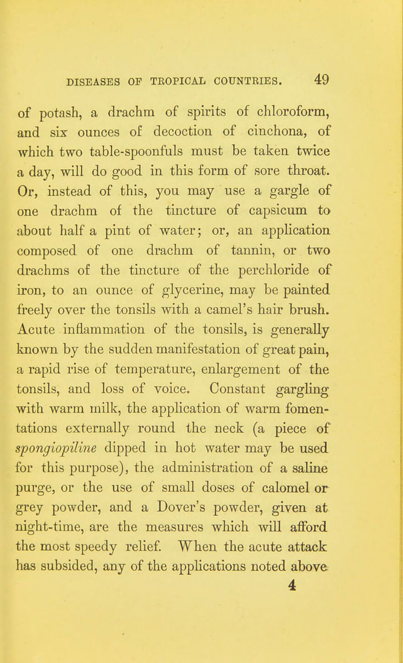 of potash, a drachm of spirits of chloroform, and six ounces of decoction of cinchona, of which two table-spoonfuls must be taken twice a day, will do good in this form of sore throat. Or, instead of this, you may use a gargle of one drachm of the tincture of capsicum to about half a pint of water; or, an application composed of one drachm of tannin, or two drachms of the tincture of the perchloride of iron, to an ounce of glycerine, may be painted freely over the tonsils with a camel's hair brush. Acute inflammation of the tonsils, is generally known by the sudden manifestation of great pain, a rapid rise of temperature, enlargement of the tonsils, and loss of voice. Constant gargling with warm milk, the application of warm fomen- tations externally round the neck (a piece of spongiopiline dipped in hot water may be used for this purpose), the administration of a saline purge, or the use of small doses of calomel or grey powder, and a Dover's powder, given at night-time, are the measures which will afford the most speedy relief. When the acute attack has subsided, any of the applications noted above 4