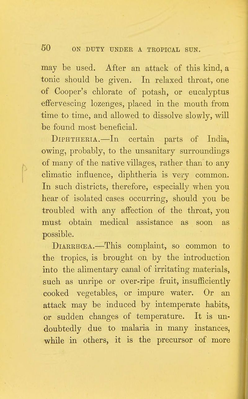 may be used. After an attack of this kind, a tonic should be given. In relaxed throat, one of Cooper's chlorate of potash, or eucalyptus effervescing lozenges, placed in the mouth from time to time, and allowed to dissolve slowly, will be found most beneficial. Diphtheria.—In certain parts of India, owing, probably, to the unsanitary surroundings of many of the native villages, rather than to any climatic influence, diphtheria is very common. In such districts, therefore, especially when you hear of isolated cases occurring, should you be troubled with any affection of the throat, you must obtain medical assistance as soon as possible. Diarrhcea.—This complaint, so common to the tropics, is brought on by the introduction into the alimentary canal of irritating materials, such as unripe or over-ripe fruit, insufficiently cooked vegetables, or impure water. Or an attack may be induced by intemperate habits, or sudden changes of temperature. It is un- doubtedly due to malaria in many instances, while in others, it is the precursor of more