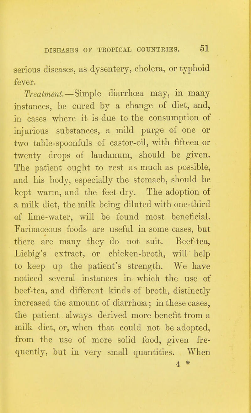 serious diseases, as dysentery, cholera, or typhoid fever. Treatment.—Simple diarrhoea may, in many instances, be cured by a change of diet, and, in cases where it is due to the consumption of injurious substances, a mild purge of one or two table-spoonfuls of castor-oil, with fifteen or twenty drops of laudanum, should be given. The patient ought to rest as much as possible, and his body, especially the stomach, should be kept warm, and the feet dry. The adoption of a milk diet, the milk being diluted with one-third of lime-water, will be found most beneficial. Farinaceous foods are useful in some cases, but there are many they do not suit. Beef-tea, Liebig's extract, or chicken-broth, will help to keep up the patient's strength. We have noticed several instances in which the use of beef-tea, and different kinds of broth, distinctly increased the amount of diarrhoea; in these cases, the patient always derived more benefit from a milk diet, or, when that could not be adopted, from the use of more solid food, given fre- quently, but in very small quantities. When 4 *