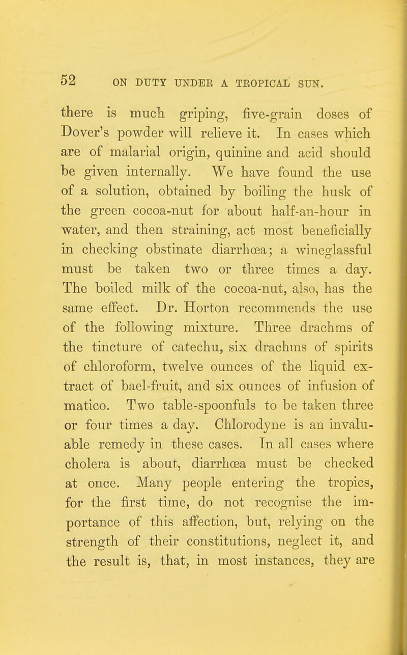 there is much griping, five-grain doses of Dover's powder will relieve it. In cases which are of malarial origin, quinine and acid should be given internally. We have found the use of a solution, obtained by boiling the husk of the green cocoa-nut for about half-an-hour in water, and then straining, act most beneficially in checking obstinate diarrhoea; a wineglassful must be taken two or three times a day. The boiled milk of the cocoa-nut, also, has the same effect. Dr. Horton recommends the use of the following mixture. Three drachms of the tincture of catechu, six drachms of spirits of chloroform, twelve ounces of the liquid ex- tract of bael-fruit, and six ounces of infusion of matico. Two table-spoonfuls to be taken three or four times a day. Chlorodyne is an invalu- able remedy in these cases. In all cases where cholera is about, diarrhoea must be checked at once. Many people entering the tropics, for the first time, do not recognise the im- portance of this affection, but, relying on the strength of their constitutions, neglect it, and the result is, that, in most instances, they are