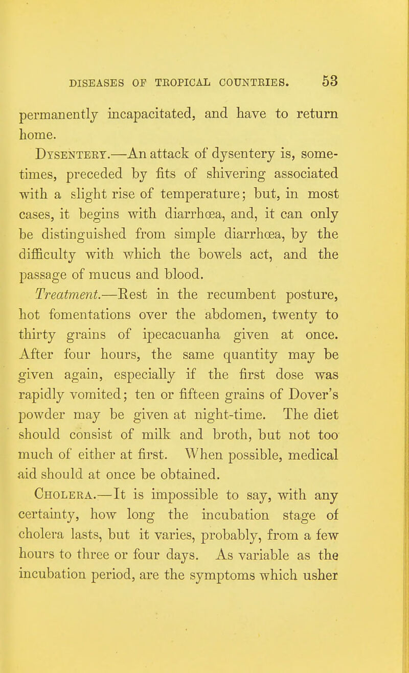 permanently incapacitated, and have to return home. Dysenteey.—An attack of dysentery is, some- times, preceded by fits of shivering associated with a slight rise of temperature; but, in most cases, it begins with diarrhoea, and, it can only be distinguished from simple diarrhoea, by the difficulty with which the bowels act, and the passage of mucus and blood. Treatment.—Eest in the recumbent posture, hot fomentations over the abdomen, twenty to thirty grains of ipecacuanha given at once. After four hours, the same quantity may be given again, especially if the first dose was rapidly vomited; ten or fifteen grains of Dover's powder may be given at night-time. The diet should consist of milk and broth, but not too much of either at first. When possible, medical aid should at once be obtained. Cholera.—It is impossible to say, with any certainty, how long the incubation stage of cholera lasts, but it varies, probably, from a few hours to three or four days. As variable as the incubation period, are the symptoms which usher