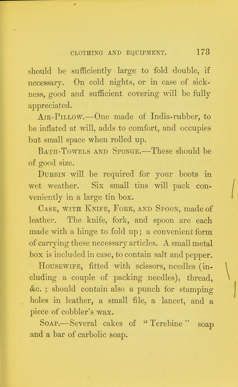should be sufficiently large to fold double, if necessary. On cold nights, or in case of sick- ness, good and sufficient covering will be fully appreciated. Air-Pillow.—One made of India-rubber, to be inflated at will, adds to comfort, and occupies but small space when rolled up. Bath-Towels and Sponge.—These should be of good size. Dubbin will be required for your boots in wet weather. Six small tins will pack con- veniently in a large tin box. Case, with Knife, Fork, and Spoon, made of leather. The knife, fork, and spoon are each made with a hinge to fold up; a convenient form of carrying these necessary articles. A small metal box is included in case, to contain salt and pepper. Housewife, fitted with scissors, needles (in- cluding a couple of packing needles), thread, &c. ; should contain also a punch for stamping holes in leather, a small file, a lancet, and a piece of cobbler's wax. Soap.—Several cakes of  Terebine  soap and a bar of carbolic soap.