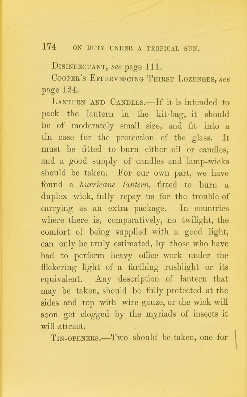Disinfectant, see page 111. Cooper's Eefervescing Thirst Lozenges, see page 124. Lantern and Candles.—If it is intended to pack the lantern in the kit-bag, it should be of moderately small size, and fit into a tin case for the protection of the glass. It must be fitted to burn either oil or candles, and a good supply of candles and lamp-wicks should be taken. For our own part, we have found a hurricane lantern, fitted to burn a duplex wick, fully repay us for the trouble of carrying as an extra package. In countries where there is, comparatively, no twilight, the comfort of being supplied with a good light, can only be truly estimated, by those who have had to perform heavy office work under the flickering light of a farthing rushlight or its equivalent. Any description of lantern that may be taken, should be fully protected at the sides and top with wire gauze, or the wick will soon get clogged by the myriads of insects it will attract. Tin-openers.—Two should be taken, one for