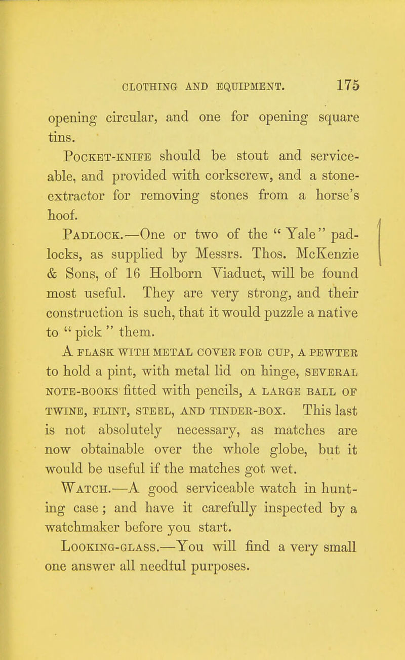 opening circular, and one for opening square tins. Pocket-knife should be stout and service- able, and provided with corkscrew, and a stone- extractor for removing stones from a horse's hoof. Padlock.—One or two of the  Yale pad- locks, as supplied by Messrs. Thos. McKenzie & Sons, of 16 Holborn Yiaduct, will be found most useful. They are very strong, and their construction is such, that it would puzzle a native to  pick  them. A FLASK WITH METAL COVER FOR CUP, A PEWTER to hold a pint, with metal lid on hinge, several note-books fitted with pencils, a large ball of TWINE, FLINT, STEEL, AND TINDER-BOX. This last is not absolutely necessary, as matches are now obtainable over the whole globe, but it would be useful if the matches got wet. Watch.—A good serviceable watch in hunt- ing case; and have it carefully inspected by a watchmaker before you start. Looking-glass.—You will find a very small one answer all needful purposes.